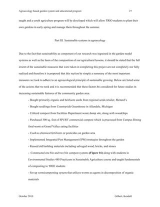 Agroecology based garden system and educational program 27 
taught and a youth agriculture program will be developed which will allow TRIO students to plant their 
own gardens in early spring and manage them throughout the summer. 
Part III. Sustainable systems in agroecology 
Due to the fact that sustainability as component of our research was ingrained in the garden model 
systems as well as the basis of the composition of our agricultural lessons, it should be stated that the full 
extent of the sustainable measures that were taken in completing this project are not completely nor fully 
realized and therefore it is proposed that this section be simply a summary of the most important 
measures we took to adhere to an agroecological principle of sustainable growing. Below are listed some 
of the actions that we took and it is recommended that these factors be considered for future studies in 
increasing sustainable features of the community garden area. 
- Bought primarily organic and heirloom seeds from regional seeds retailer, Menard’s 
- Bought seedlings from Countryside Greenhouse in Allendale, Michigan 
- Utilized compost from Facilities Department waste dump site, along with woodchips 
- Purchased 300 sq. feet of SPURT commercial compost which is processed from Campus Dining 
food waste at Grand Valley eating facilities 
- Used no chemical fertilizers or pesticides on garden area 
- Implemented Integrated Pest Management (IPM) strategies throughout the garden 
- Reused old building materials including salvaged wood, bricks, and stones 
- Constructed one bin and two bin compost systems (Figure 16) along with students in 
Environmental Studies 480 Practicum in Sustainable Agriculture course and taught fundamentals 
of composting to TRIO students 
- Set up vermicomposting system that utilizes worms as agents in decomposition of organic 
materials 
October 2010 Gilbert, Kendall 
 