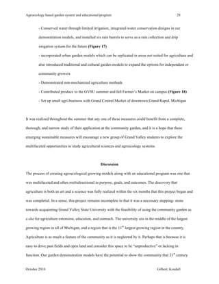 Agroecology based garden system and educational program 28 
- Conserved water through limited irrigation, integrated water conservation designs in our 
demonstration models, and installed six rain barrels to serve as a rain collection and drip 
irrigation system for the future (Figure 17) 
- incorporated urban garden models which can be replicated in areas not suited for agriculture and 
also introduced traditional and cultural garden models to expand the options for independent or 
community growers 
- Demonstrated non-mechanized agriculture methods 
- Contributed produce to the GVSU summer and fall Farmer’s Market on campus (Figure 18) 
- Set up small agri-business with Grand Central Market of downtown Grand Rapid, Michigan 
It was realized throughout the summer that any one of these measures could benefit from a complete, 
thorough, and narrow study of their application at the community garden, and it is a hope that these 
emerging sustainable measures will encourage a new group of Grand Valley students to explore the 
multifaceted opportunities to study agricultural sciences and agroecology systems. 
Discussion 
The process of creating agroecological growing models along with an educational program was one that 
was multifaceted and often multidirectional in purpose, goals, and outcomes. The discovery that 
agriculture is both an art and a science was fully realized within the six months that this project began and 
was completed. In a sense, this project remains incomplete in that it was a necessary stepping- stone 
towards acquainting Grand Valley State University with the feasibility of using the community garden as 
a site for agriculture extension, education, and outreach. The university sits in the middle of the largest 
growing region in all of Michigan, and a region that is the 11th largest growing region in the country. 
Agriculture is as much a feature of the community as it is neglected by it. Perhaps that is because it is 
easy to drive past fields and open land and consider this space to be “unproductive” or lacking in 
function. Our garden demonstration models have the potential to show the community that 21st century 
October 2010 Gilbert, Kendall 
 
