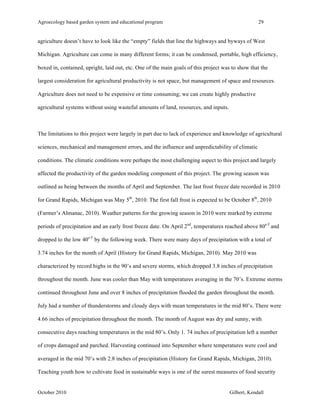 Agroecology based garden system and educational program 29 
agriculture doesn’t have to look like the “empty” fields that line the highways and byways of West 
Michigan. Agriculture can come in many different forms; it can be condensed, portable, high efficiency, 
boxed in, contained, upright, laid out, etc. One of the main goals of this project was to show that the 
largest consideration for agricultural productivity is not space, but management of space and resources. 
Agriculture does not need to be expensive or time consuming; we can create highly productive 
agricultural systems without using wasteful amounts of land, resources, and inputs. 
The limitations to this project were largely in part due to lack of experience and knowledge of agricultural 
sciences, mechanical and management errors, and the influence and unpredictability of climatic 
conditions. The climatic conditions were perhaps the most challenging aspect to this project and largely 
affected the productivity of the garden modeling component of this project. The growing season was 
outlined as being between the months of April and September. The last frost freeze date recorded in 2010 
for Grand Rapids, Michigan was May 5th, 2010. The first fall frost is expected to be October 8th, 2010 
(Farmer’s Almanac, 2010). Weather patterns for the growing season in 2010 were marked by extreme 
periods of precipitation and an early frost freeze date. On April 2nd, temperatures reached above 80o F and 
dropped to the low 40o F by the following week. There were many days of precipitation with a total of 
3.74 inches for the month of April (History for Grand Rapids, Michigan, 2010). May 2010 was 
characterized by record highs in the 90’s and severe storms, which dropped 3.8 inches of precipitation 
throughout the month. June was cooler than May with temperatures averaging in the 70’s. Extreme storms 
continued throughout June and over 8 inches of precipitation flooded the garden throughout the month. 
July had a number of thunderstorms and cloudy days with mean temperatures in the mid 80’s. There were 
4.66 inches of precipitation throughout the month. The month of August was dry and sunny, with 
consecutive days reaching temperatures in the mid 80’s. Only 1. 74 inches of precipitation left a number 
of crops damaged and parched. Harvesting continued into September where temperatures were cool and 
averaged in the mid 70’s with 2.8 inches of precipitation (History for Grand Rapids, Michigan, 2010). 
Teaching youth how to cultivate food in sustainable ways is one of the surest measures of food security 
October 2010 Gilbert, Kendall 
 
