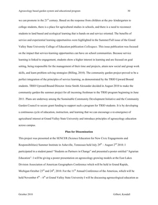 Agroecology based garden system and educational program 30 
we can promote in the 21st century. Based on the response from children at the pre- kindergarten to 
college students, there is a place for agricultural studies in schools, and there is a need to reconnect 
students to land based and ecological learning that is hands on and service oriented. The benefits of 
service and experiential learning opportunities were highlighted in the Summer/Fall issue of the Grand 
Valley State University College of Education publication Colleagues. This issue publication was focused 
on the impact that service-learning opportunities can have on school communities. Because service 
learning is linked to engagement, students show a higher interest in learning and are focused on goal 
setting, being responsible for the management of their time and projects, attain new social and group work 
skills, and learn problem solving strategies (Billing, 2010). The community garden project proved to be a 
perfect integration of the principles of service learning, as demonstrated by the TRIO Upward Bound 
students. TRIO Upward Bound Director Arnie Smith Alexander decided in August 2010 to make the 
community garden the summer project for all incoming freshman to the TRIO program beginning in June 
2011. Plans are underway among the Sustainable Community Development Initiative and the Community 
Garden Council to secure grant funding to support such a program for TRIO students. It is by developing 
a continuous cycle of education, instruction, and learning that we can encourage a re-emergence of 
agricultural interest at Grand Valley State University and introduce principles of agroecology education 
across campus. 
Plan for Dissemination 
This project was presented at the SENCER (Science Education for New Civic Engagements and 
Responsibilities) Summer Institute in Asheville, Tennessee held July 29th – August 2nd 2010. I 
participated in a student panel “Students as Partners in Change” and presented a poster entitled “Agrarian 
Education”. I will be giving a poster presentation on agroecology growing models at the East Lakes 
Division Association of American Geographers Conference which will be held in Grand Rapids, 
Michigan October 23rd and 24th, 2010. For the 11th Annual Conference of the Americas, which will be 
held November 4th – 6th at Grand Valley State University I will be discussing agroecological education as 
October 2010 Gilbert, Kendall 
 