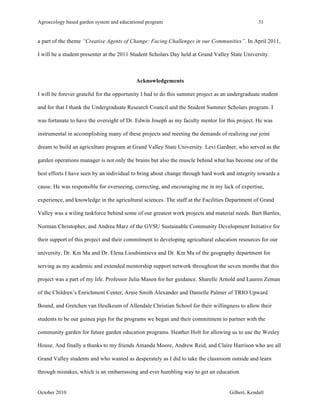 Agroecology based garden system and educational program 31 
a part of the theme “Creative Agents of Change: Facing Challenges in our Communities”. In April 2011, 
I will be a student presenter at the 2011 Student Scholars Day held at Grand Valley State University. 
Acknowledgements 
I will be forever grateful for the opportunity I had to do this summer project as an undergraduate student 
and for that I thank the Undergraduate Research Council and the Student Summer Scholars program. I 
was fortunate to have the oversight of Dr. Edwin Joseph as my faculty mentor for this project. He was 
instrumental in accomplishing many of these projects and meeting the demands of realizing our joint 
dream to build an agriculture program at Grand Valley State University. Levi Gardner, who served as the 
garden operations manager is not only the brains but also the muscle behind what has become one of the 
best efforts I have seen by an individual to bring about change through hard work and integrity towards a 
cause. He was responsible for overseeing, correcting, and encouraging me in my lack of expertise, 
experience, and knowledge in the agricultural sciences. The staff at the Facilities Department of Grand 
Valley was a wiling taskforce behind some of our greatest work projects and material needs. Bart Bartles, 
Norman Christopher, and Andrea Marz of the GVSU Sustainable Community Development Initiative for 
their support of this project and their commitment to developing agricultural education resources for our 
university. Dr. Kin Ma and Dr. Elena Lioubimtseva and Dr. Kin Ma of the geography department for 
serving as my academic and extended mentorship support network throughout the seven months that this 
project was a part of my life. Professor Julia Mason for her guidance. Sharelle Arnold and Lauren Zeman 
of the Children’s Enrichment Center, Arnie Smith Alexander and Danielle Palmer of TRIO Upward 
Bound, and Gretchen van Heulkeum of Allendale Christian School for their willingness to allow their 
students to be our guinea pigs for the programs we began and their commitment to partner with the 
community garden for future garden education programs. Heather Holt for allowing us to use the Wesley 
House. And finally a thanks to my friends Amanda Moore, Andrew Reid, and Claire Harrison who are all 
Grand Valley students and who wanted as desperately as I did to take the classroom outside and learn 
through mistakes, which is an embarrassing and ever humbling way to get an education. 
October 2010 Gilbert, Kendall 
 