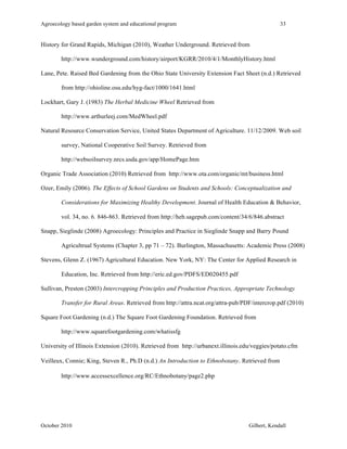 Agroecology based garden system and educational program 33 
History for Grand Rapids, Michigan (2010), Weather Underground. Retrieved from 
http://www.wunderground.com/history/airport/KGRR/2010/4/1/MonthlyHistory.html 
Lane, Pete. Raised Bed Gardening from the Ohio State University Extension Fact Sheet (n.d.) Retrieved 
from http://ohioline.osu.edu/hyg-fact/1000/1641.html 
Lockhart, Gary J. (1983) The Herbal Medicine Wheel Retrieved from 
http://www.arthurleej.com/MedWheel.pdf 
Natural Resource Conservation Service, United States Department of Agriculture. 11/12/2009. Web soil 
survey, National Cooperative Soil Survey. Retrieved from 
http://websoilsurvey.nrcs.usda.gov/app/HomePage.htm 
Organic Trade Association (2010) Retrieved from http://www.ota.com/organic/mt/business.html 
Ozer, Emily (2006). The Effects of School Gardens on Students and Schools: Conceptualization and 
Considerations for Maximizing Healthy Development. Journal of Health Education & Behavior, 
vol. 34, no. 6. 846-863. Retrieved from http://heb.sagepub.com/content/34/6/846.abstract 
Snapp, Sieglinde (2008) Agroecology: Principles and Practice in Sieglinde Snapp and Barry Pound 
Agricultrual Systems (Chapter 3, pp 71 – 72). Burlington, Massachusetts: Academic Press (2008) 
Stevens, Glenn Z. (1967) Agricultural Education. New York, NY: The Center for Applied Research in 
Education, Inc. Retrieved from http://eric.ed.gov/PDFS/ED020455.pdf 
Sullivan, Preston (2003) Intercropping Principles and Production Practices, Appropriate Technology 
Transfer for Rural Areas. Retrieved from http://attra.ncat.org/attra-pub/PDF/intercrop.pdf (2010) 
Square Foot Gardening (n.d.) The Square Foot Gardening Foundation. Retrieved from 
http://www.squarefootgardening.com/whatissfg 
University of Illinois Extension (2010). Retrieved from http://urbanext.illinois.edu/veggies/potato.cfm 
Veilleux, Connie; King, Steven R., Ph.D (n.d.) An Introduction to Ethnobotany. Retrieved from 
http://www.accessexcellence.org/RC/Ethnobotany/page2.php 
October 2010 Gilbert, Kendall 
 