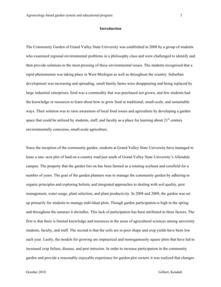Agroecology based garden system and educational program 3 
Introduction 
The Community Garden of Grand Valley State University was established in 2008 by a group of students 
who examined regional environmental problems in a philosophy class and were challenged to identify and 
then provide solutions to the most pressing of these environmental issues. The students recognized that a 
rapid phenomenon was taking place in West Michigan as well as throughout the country. Suburban 
development was increasing and spreading, small family farms were disappearing and being replaced by 
large industrial enterprises, food was a commodity that was purchased not grown, and few students had 
the knowledge or resources to learn about how to grow food in traditional, small-scale, and sustainable 
ways. Their solution was to raise awareness of local food issues and agriculture by developing a garden 
space that could be utilized by students, staff, and faculty as a place for learning about 21st century 
environmentally conscious, small-scale agriculture. 
Since the inception of the community garden, students at Grand Valley State University have managed to 
lease a one- acre plot of land on a country road just south of Grand Valley State University’s Allendale 
campus. The property that the garden lies on has been farmed as a rotating soybean and cornfield for a 
number of years. The goal of the garden planners was to manage the community garden by adhering to 
organic principles and exploring holistic and integrated approaches to dealing with soil quality, pest 
management, water usage, plant selection, and plant productivity. In 2008 and 2009, the garden was set 
up primarily for students to manage individual plots. Though garden participation is high in the spring 
and throughout the summer it dwindles. This lack of participation has been attributed to three factors. The 
first is that there is limited knowledge and resources in the areas of agricultural sciences among university 
students, faculty, and staff. The second is that the soils are in poor shape and crop yields have been low 
each year. Lastly, the models for growing are impractical and monogamously square plots that have led to 
increased crop failure, disease, and pest intrusion. In order to increase participation in the community 
garden and provide a reasonably enjoyable experience for garden plot owners it was realized that changes 
October 2010 Gilbert, Kendall 
 
