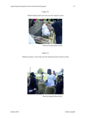 Agroecology based garden system and educational program 41 
Figure 14. 
Student dumps food waste into one bin compost system 
Photo by Kendall Gilbert (2010) 
Figure 15. 
Students prepare a straw layer for the lasagna layered compost system 
Photo by Kendall Gilbert (2010) 
October 2010 Gilbert, Kendall 
 