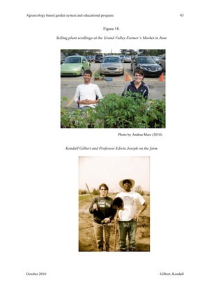 Agroecology based garden system and educational program 43 
Figure 18. 
Selling plant seedlings at the Grand Valley Farmer’s Market in June 
Photo by Andrea Marz (2010) 
Kendall Gilbert and Professor Edwin Joseph on the farm 
October 2010 Gilbert, Kendall 
 