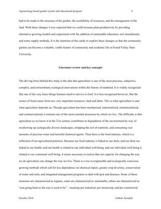 Agroecology based garden system and educational program 4 
had to be made in the structure of the garden, the availability of resources, and the management of the 
land. With these changes it was expected that we could increase plant productivity by providing 
alternative growing models and experiment with the addition of sustainable education, soil amendments, 
and water supply methods. It is the intention of this study to explore these changes so that the community 
garden can become a valuable, viable feature of community and academic life at Grand Valley State 
University. 
Literature review and key concepts 
The driving force behind this study is the idea that agriculture is one of the most precious, subjective, 
complex, and extraordinary ecological innovations within the history of mankind. It is widely recognized 
that one of the very basic things humans need to survive is food. It is less recognized however, that the 
source of food comes from two very important resources: land and labor. This is what agriculture is and 
what agriculture depends on. Though agriculture has been mechanized, industrialized, institutionalized, 
and commercialized, it remains one of the most constant processes by which we live. The difficulty is that 
agriculture as we know it in the 21st century contributes to degradation of the environment by way of 
swallowing up ecologically diverse landscapes, stripping the soil of nutrients, and consuming vast 
amounts of precious water and harmful chemical agents. Then there is the food industry, which is a 
reflection of our agricultural practices. Because our food industry is linked to our diets, and our diets are 
linked to our health, and our health is related to our individual well being, and our individual well being is 
related to our communal well being, it seems necessary to realize that our capacity for changing the way 
we do agriculture can change the way we live. There is a rise in responsible and ecologically conscious 
growing methods which call for less dependence on chemical inputs, greater crop diversity, conservation 
of water and soils, and integrated management programs to deal with pest and diseases. Some of these 
measures are characterized as organic, some are characterized as sustainable, others are characterized as 
“just going back to the way it used to be” – meaning pre industrial, pre monocrop, and pre commercial 
October 2010 Gilbert, Kendall 
 