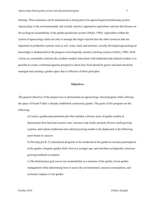 Agroecology based garden system and educational program 5 
farming. These measures can be summarized as being part of an agroecological productiong system. 
Agroecology is the environmentally and socially sensitive approach to agriculture and one that focuses on 
the ecological sustainability of the garden production system (Altieri, 1989). Agriculture within the 
system of agroecology seeks not only to manage the target crop but also the other resources that are 
important in production systems such as soil, water, land, and nutrients. Locally developed agroecological 
knowledge is fundamental to the progress of ecologically sensitive farming systems (Altieri, 1989). With 
a focus on sustainable solutions the combine modern innovation with traditional and cultural wisdom, it is 
possible to create a reformed agrarian perspective about how food should be grown and land should be 
managed and creating a garden space that is reflective of these principles. 
Objectives 
The general objective of this project was to demonstrate an agroecology- based program while utilizing 
the space of Grand Valley’s already established community garden. The goals of this program are the 
following: 
a) Create a garden demonstration plot that includes a diverse array of garden models to 
demonstrate best land and resource uses, increase crop yields, promote diverse small growing 
systems, and explore traditional and cultural growing models to be duplicated in the following 
years based on success 
b) Develop pre K-12 educational programs to be conducted at the garden to increase participation 
at the garden, integrate garden field visits at a younger age, and introduce ecologically conscious 
growing methods to students 
c) The third project goal was to use sustainability as a measure of the quality of our garden 
management while determining how to assess the environmental, resource consumption, and 
economic impacts of our garden 
October 2010 Gilbert, Kendall 
 