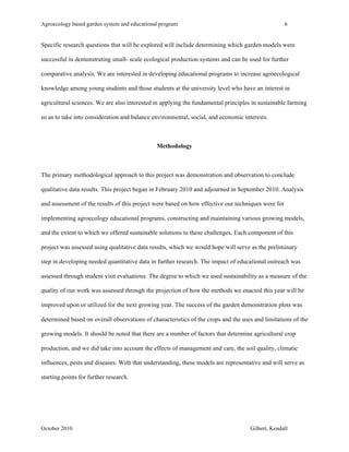 Agroecology based garden system and educational program 6 
Specific research questions that will be explored will include determining which garden models were 
successful in demonstrating small- scale ecological production systems and can be used for further 
comparative analysis. We are interested in developing educational programs to increase agroecological 
knowledge among young students and those students at the university level who have an interest in 
agricultural sciences. We are also interested in applying the fundamental principles in sustainable farming 
so as to take into consideration and balance environmental, social, and economic interests. 
Methodology 
The primary methodological approach to this project was demonstration and observation to conclude 
qualitative data results. This project began in February 2010 and adjourned in September 2010. Analysis 
and assessment of the results of this project were based on how effective our techniques were for 
implementing agroecology educational programs, constructing and maintaining various growing models, 
and the extent to which we offered sustainable solutions to these challenges. Each component of this 
project was assessed using qualitative data results, which we would hope will serve as the preliminary 
step in developing needed quantitative data in further research. The impact of educational outreach was 
assessed through student visit evaluations. The degree to which we used sustainability as a measure of the 
quality of our work was assessed through the projection of how the methods we enacted this year will be 
improved upon or utilized for the next growing year. The success of the garden demonstration plots was 
determined based on overall observations of characteristics of the crops and the uses and limitations of the 
growing models. It should be noted that there are a number of factors that determine agricultural crop 
production, and we did take into account the effects of management and care, the soil quality, climatic 
influences, pests and diseases. With that understanding, these models are representative and will serve as 
starting points for further research. 
October 2010 Gilbert, Kendall 
 
