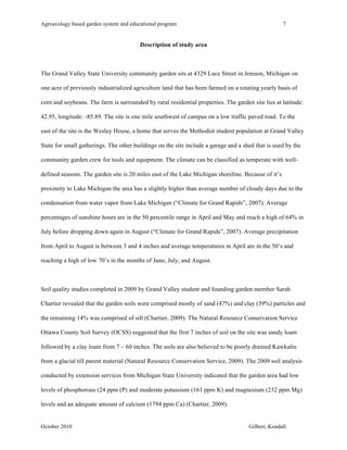 Agroecology based garden system and educational program 7 
Description of study area 
The Grand Valley State University community garden sits at 4329 Luce Street in Jenison, Michigan on 
one acre of previously industrialized agriculture land that has been farmed on a rotating yearly basis of 
corn and soybeans. The farm is surrounded by rural residential properties. The garden site lies at latitude: 
42.95, longitude: -85.89. The site is one mile southwest of campus on a low traffic paved road. To the 
east of the site is the Wesley House, a home that serves the Methodist student population at Grand Valley 
State for small gatherings. The other buildings on the site include a garage and a shed that is used by the 
community garden crew for tools and equipment. The climate can be classified as temperate with well-defined 
seasons. The garden site is 20 miles east of the Lake Michigan shoreline. Because of it’s 
proximity to Lake Michigan the area has a slightly higher than average number of cloudy days due to the 
condensation from water vapor from Lake Michigan (“Climate for Grand Rapids”, 2007). Average 
percentages of sunshine hours are in the 50 percentile range in April and May and reach a high of 64% in 
July before dropping down again in August (“Climate for Grand Rapids”, 2007). Average precipitation 
from April to August is between 3 and 4 inches and average temperatures in April are in the 50’s and 
reaching a high of low 70’s in the months of June, July, and August. 
Soil quality studies completed in 2009 by Grand Valley student and founding garden member Sarah 
Chartier revealed that the garden soils were comprised mostly of sand (47%) and clay (39%) particles and 
the remaining 14% was comprised of silt (Chartier, 2009). The Natural Resource Conservation Service 
Ottawa County Soil Survey (OCSS) suggested that the first 7 inches of soil on the site was sandy loam 
followed by a clay loam from 7 – 60 inches. The soils are also believed to be poorly drained Kawkalin 
from a glacial till parent material (Natural Resource Conservation Service, 2009). The 2009 soil analysis 
conducted by extension services from Michigan State University indicated that the garden area had low 
levels of phosphorous (24 ppm (P) and moderate potassium (161 ppm K) and magnesium (232 ppm Mg) 
levels and an adequate amount of calcium (1794 ppm Ca) (Chartier, 2009). 
October 2010 Gilbert, Kendall 
 