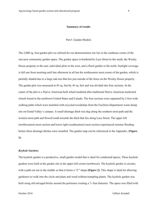 Agroecology based garden system and educational program 8 
Summary of results 
Part I. Garden Models 
The 2,000 sq. foot garden plot we utilized for our demonstration site lies in the southeast corner of the 
one-acre community garden space. The garden space is bordered by Luce Street to the south, the Wesley 
House property to the east, individual plots to the west, and a floral garden to the north. Sunlight coverage 
is full sun from morning until late afternoon in all but the northeastern most corner of the garden, which is 
partially shaded due to a large oak tree that lies just outside of the fence on the Wesley House property. 
The garden plot was measured at 45 sq. feet by 45 sq. feet and was divided into four sections. In the 
center of the plot is a Native American herb wheel modeled after traditional Native American medicinal 
wheels found in the northwest United States and Canada. The four sections were separated by 2 foot wide 
walking paths which were mulched with recycled woodchips from the Facilities Department waste dump 
site on Grand Valley’s campus. A small drainage ditch was dug along the southern most path and the 
western most path and flowed south towards the ditch that lies along Luce Street. The upper left 
(northwestern) most section and lower right (southeastern) most section experienced extreme flooding 
before these drainage ditches were installed. The garden map can be referenced in the Appendix, (Figure 
1). 
Keyhole Gardens 
The keyhole garden is a productive, small garden model that is ideal for condensed spaces. Three keyhole 
gardens were built at the garden site in the upper left corner (northwest). The keyhole garden is circular, 
with a path cut out in the middle so that it forms a “C” shape (Figure 2). This shape is ideal for allowing 
gardeners to walk into the circle and plant and weed without trampling plants. The keyhole garden was 
built using old salvaged bricks around the perimeter creating a 7- foot diameter. The space was filled with 
October 2010 Gilbert, Kendall 
 