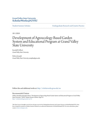 Grand Valley State University 
ScholarWorks@GVSU 
Student Summer Scholars Undergraduate Research and Creative Practice 
10-1-2010 
Development of Agroecology Based Garden 
System and Educational Program at Grand Valley 
State University 
Kendall Gilbert 
Grand Valley State University 
Edwin Joseph 
Grand Valley State University, josephe@gvsu.edu 
Follow this and additional works at: http://scholarworks.gvsu.edu/sss 
Recommended Citation 
Gilbert, Kendall and Joseph, Edwin, "Development of Agroecology Based Garden System and Educational Program at Grand Valley 
State University" (2010). Student Summer Scholars. Paper 55. 
http://scholarworks.gvsu.edu/sss/55 
This Open Access is brought to you for free and open access by the Undergraduate Research and Creative Practice at ScholarWorks@GVSU. It has 
been accepted for inclusion in Student Summer Scholars by an authorized administrator of ScholarWorks@GVSU. For more information, please 
contact scholarworks@gvsu.edu. 
 
