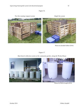 Agroecology based garden system and educational program 42 
Figure 16. 
Two bin rotating compost system Single bin system 
Photos by Kendall Gilbert (2010) 
Figure 17. 
Rain barrel collection system at the community garden, along the Wesley House 
Photos by Edwin Joseph (2010) 
October 2010 Gilbert, Kendall 
 