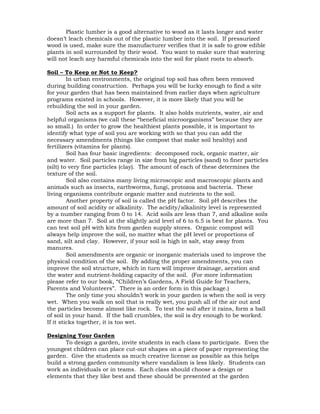 Plastic lumber is a good alternative to wood as it lasts longer and water 
doesn’t leach chemicals out of the plastic lumber into the soil. If pressurized 
wood is used, make sure the manufacturer verifies that it is safe to grow edible 
plants in soil surrounded by their wood. You want to make sure that watering 
will not leach any harmful chemicals into the soil for plant roots to absorb. 
Soil – To Keep or Not to Keep? 
In urban environments, the original top soil has often been removed 
during building construction. Perhaps you will be lucky enough to find a site 
for your garden that has been maintained from earlier days when agriculture 
programs existed in schools. However, it is more likely that you will be 
rebuilding the soil in your garden. 
Soil acts as a support for plants. It also holds nutrients, water, air and 
helpful organisms (we call these “beneficial microorganisms” because they are 
so small.) In order to grow the healthiest plants possible, it is important to 
identify what type of soil you are working with so that you can add the 
necessary amendments (things like compost that make soil healthy) and 
fertilizers (vitamins for plants). 
Soil has four basic ingredients: decomposed rock, organic matter, air 
and water. Soil particles range in size from big particles (sand) to finer particles 
(silt) to very fine particles (clay). The amount of each of these determines the 
texture of the soil. 
Soil also contains many living microscopic and macroscopic plants and 
animals such as insects, earthworms, fungi, protozoa and bacteria. These 
living organisms contribute organic matter and nutrients to the soil. 
Another property of soil is called the pH factor. Soil pH describes the 
amount of soil acidity or alkalinity. The acidity/alkalinity level is represented 
by a number ranging from 0 to 14. Acid soils are less than 7, and alkaline soils 
are more than 7. Soil at the slightly acid level of 6 to 6.5 is best for plants. You 
can test soil pH with kits from garden supply stores. Organic compost will 
always help improve the soil, no matter what the pH level or proportions of 
sand, silt and clay. However, if your soil is high in salt, stay away from 
manures. 
Soil amendments are organic or inorganic materials used to improve the 
physical condition of the soil. By adding the proper amendments, you can 
improve the soil structure, which in turn will improve drainage, aeration and 
the water and nutrient-holding capacity of the soil. (For more information 
please refer to our book, “Children’s Gardens, A Field Guide for Teachers, 
Parents and Volunteers”. There is an order form in this package.) 
The only time you shouldn’t work in your garden is when the soil is very 
wet. When you walk on soil that is really wet, you push all of the air out and 
the particles become almost like rock. To test the soil after it rains, form a ball 
of soil in your hand. If the ball crumbles, the soil is dry enough to be worked. 
If it sticks together, it is too wet. 
Designing Your Garden 
To design a garden, invite students in each class to participate. Even the 
youngest children can place cut-out shapes on a piece of paper representing the 
garden. Give the students as much creative license as possible as this helps 
build a strong garden community where vandalism is less likely. Students can 
work as individuals or in teams. Each class should choose a design or 
elements that they like best and these should be presented at the garden 
 