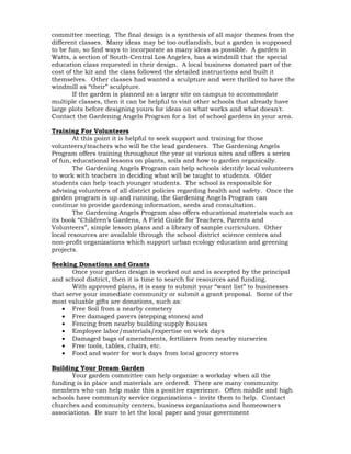 committee meeting. The final design is a synthesis of all major themes from the 
different classes. Many ideas may be too outlandish, but a garden is supposed 
to be fun, so find ways to incorporate as many ideas as possible. A garden in 
Watts, a section of South-Central Los Angeles, has a windmill that the special 
education class requested in their design. A local business donated part of the 
cost of the kit and the class followed the detailed instructions and built it 
themselves. Other classes had wanted a sculpture and were thrilled to have the 
windmill as “their” sculpture. 
If the garden is planned as a larger site on campus to accommodate 
multiple classes, then it can be helpful to visit other schools that already have 
large plots before designing yours for ideas on what works and what doesn't. 
Contact the Gardening Angels Program for a list of school gardens in your area. 
Training For Volunteers 
At this point it is helpful to seek support and training for those 
volunteers/teachers who will be the lead gardeners. The Gardening Angels 
Program offers training throughout the year at various sites and offers a series 
of fun, educational lessons on plants, soils and how to garden organically. 
The Gardening Angels Program can help schools identify local volunteers 
to work with teachers in deciding what will be taught to students. Older 
students can help teach younger students. The school is responsible for 
advising volunteers of all district policies regarding health and safety. Once the 
garden program is up and running, the Gardening Angels Program can 
continue to provide gardening information, seeds and consultation. 
The Gardening Angels Program also offers educational materials such as 
its book “Children’s Gardens, A Field Guide for Teachers, Parents and 
Volunteers”, simple lesson plans and a library of sample curriculum. Other 
local resources are available through the school district science centers and 
non-profit organizations which support urban ecology education and greening 
projects. 
Seeking Donations and Grants 
Once your garden design is worked out and is accepted by the principal 
and school district, then it is time to search for resources and funding. 
With approved plans, it is easy to submit your “want list” to businesses 
that serve your immediate community or submit a grant proposal. Some of the 
most valuable gifts are donations, such as: 
• Free Soil from a nearby cemetery 
• Free damaged pavers (stepping stones) and 
• Fencing from nearby building supply houses 
• Employee labor/materials/expertise on work days 
• Damaged bags of amendments, fertilizers from nearby nurseries 
• Free tools, tables, chairs, etc. 
• Food and water for work days from local grocery stores 
Building Your Dream Garden 
Your garden committee can help organize a workday when all the 
funding is in place and materials are ordered. There are many community 
members who can help make this a positive experience. Often middle and high 
schools have community service organizations – invite them to help. Contact 
churches and community centers, business organizations and homeowners 
associations. Be sure to let the local paper and your government 
 