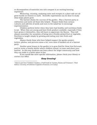 or decomposition of materials into rich compost is an exciting learning 
experience. 
Measuring, counting, analyzing costs and receipts at a plant sale are all 
great hands-on lessons in math. Scientific experiments can be done to study 
what helps plants grow. 
The harvest shows the success of the garden. Plan a harvest party or 
celebration and invite all those who helped. Prepare foods from various 
cultures and add lots of seeds and nuts to the salad bar to encourage 
experimentation. 
Children perform better when they have had healthy and nutritious foods 
to eat. When they are young and have fresh produce available, especially if they 
have grown it themselves, they will learn to appreciate the flavors. They will 
always remember the sensation of biting into a freshly picked fruit or vegetable. 
Nutrition is taught simply by growing and eating your own fruits and 
vegetables. 
Always thank those who have helped support the garden project. 
Letters, photos, and pictures mean a lot, even more if handed out at a harvest 
party. 
Another great lesson in the garden is to grow food for those less fortunate 
and/or invite a nearby shelter where children attend, to come and share your 
harvest. In this way students can learn about the larger community and how 
they can make it a better place to live. 
If you would like more specific information, please check your library or 
contact our office. 
Keep Growing! 
i Taken in part from “Children’s Gardens, a Field Guide for Teachers, Parents and Volunteers”, Third 
Edition, University of California Cooperative Extension, LA County) 
