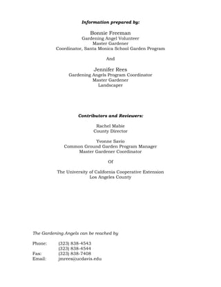 Information prepared by: 
Bonnie Freeman 
Gardening Angel Volunteer 
Master Gardener 
Coordinator, Santa Monica School Garden Program 
And 
Jennifer Rees 
Gardening Angels Program Coordinator 
Master Gardener 
Landscaper 
Contributors and Reviewers: 
Rachel Mabie 
County Director 
Yvonne Savio 
Common Ground Garden Program Manager 
Master Gardener Coordinator 
Of 
The University of California Cooperative Extension 
Los Angeles County 
The Gardening Angels can be reached by 
Phone: (323) 838-4543 
(323) 838-4544 
Fax: (323) 838-7408 
Email: jmrees@ucdavis.edu 
 