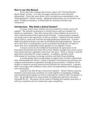 How to use this Manual 
If you don’t like reading instructions, skip to the “Getting Started -- 
Quick Steps” section. It is only two pages and has the most essential 
information. If you like more detail, we’ve included more information in the 
“Getting Started – Detail” section. Additional information can be found in our 
book, “Children’s Gardens, A Field Guide for Teachers, Parents and 
Volunteers”. 
Introduction: Why Build a School Garden? 
In many urban areas children are surrounded by cement, brick and 
asphalt. The natural environment is behind fences and not available for 
hands-on exploration. This often means that urban children do not have a 
clear understanding of their agricultural heritage. A school garden program 
can bring nature and agriculture to life on campus. Children become excited 
about science, math and nutrition through gardening experiences. Creative 
skills and physical fitness can also be developed through gardening. Because 
we’ve seen how a school garden can be a powerful learning tool, we want to 
share how we've established school gardens in Los Angeles County. 
A recent survey by the California Foundation for Agriculture in the 
Classroom found that more than 60% of the children thought that cotton comes 
from sheep and that vegetables come from the store. There is clearly a need for 
agriculture education for urban students. In addition, gardens create 
enthusiasm for learning, encourage nutrition and foster team building. 
A school garden gives young people an opportunity to better understand 
their relationship with nature, creates a dynamic environment for learning core 
subjects and promotes cooperation through group activities. Children can be 
taught to conserve natural resources and preserve the environment. A garden 
often encourages self-confidence and a sense of responsibility and belonging to 
one’s community. 
A garden can also bring a community together. Senior citizens, parents, 
students and community members can work together on designing, building 
and maintaining the garden as well as teaching the students after the garden is 
built. By getting help from many hands the gardening experience becomes 
enjoyable for all. Document all the steps in building your garden and share it 
with your students and the community upon completion. 
 