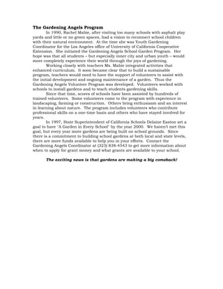 The Gardening Angels Program 
In 1990, Rachel Mabie, after visiting too many schools with asphalt play 
yards and little or no green spaces, had a vision to reconnect school children 
with their natural environment. At the time she was Youth Gardening 
Coordinator for the Los Angeles office of University of California Cooperative 
Extension. She initiated the Gardening Angels School Garden Program. Her 
hope was that all students – but especially inner city and urban youth – would 
more completely experience their world through the joys of gardening. 
Working closely with teachers Ms. Mabie integrated activities that 
enhanced curriculum. It soon became clear that to build a sustainable 
program, teachers would need to have the support of volunteers to assist with 
the initial development and ongoing maintenance of a garden. Thus the 
Gardening Angels Volunteer Program was developed. Volunteers worked with 
schools to install gardens and to teach students gardening skills. 
Since that time, scores of schools have been assisted by hundreds of 
trained volunteers. Some volunteers come to the program with experience in 
landscaping, farming or construction. Others bring enthusiasm and an interest 
in learning about nature. The program includes volunteers who contribute 
professional skills on a one-time basis and others who have stayed involved for 
years. 
In 1997, State Superintendent of California Schools Delaine Easton set a 
goal to have "A Garden in Every School" by the year 2000. We haven’t met this 
goal, but every year more gardens are being built on school grounds. Since 
there is a commitment to building school gardens at both local and state levels, 
there are more funds available to help you in your efforts. Contact the 
Gardening Angels Coordinator at (323) 838-4543 to get more information about 
when to apply for grant money and what grants are available to your school. 
The exciting news is that gardens are making a big comeback! 
 
