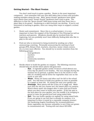 Getting Started – The Short Version 
You don’t need much to grow a garden. Desire is the most important 
component. Just remember that any new skill takes time to learn and includes 
making mistakes along the way. Most “green-thumb” gardeners have killed 
more plants than many “brown thumb” gardeners have tried to grow. The 
difference is that the “green-thumb” folks keep trying until they learn how a 
plant likes to be grown. Gardening is a skill everyone can develop. If you’re not 
interested in learning to garden, there are many other ways to support a school 
garden. 
1. Desire and commitment. Since this is a school project, it is very 
important to have the support of the Principal or Vice Principal as well as 
teachers and parents. (Students should also be involved from the 
beginning, but you probably won’t have difficulty finding kids who like to 
play in the soil.) 
2. Find out who is interested in being involved by sending out a flyer 
announcing a meeting. Personally announcing the meeting to local 
groups (PTA, Rotary Club, teachers, churches, senior citizen centers, 
etc.) is even more effective. You should try to involve members from the 
following groups: 
- local gardeners 
- teachers 
- parents 
- community members 
- students 
3. Decide where to build the garden on campus. The following concerns 
should help you decide where plants will grow best: 
- Sun. A vegetable garden needs 5-8 hours of full (direct) sun 
every day for plants to be healthy. The sun changes during the 
seasons but in general, a garden that is on the south or west 
side of a building will do better for vegetables than one on the 
north or east side. 
- Water. Hoses are heavy and often can’t be left in the school 
yard. You will want to build your garden as close as possible 
to a spigot or hose bib. Or install one near your garden site. 
- Drainage. Most plants will die if they sit in soggy soil. Make 
sure that the site you choose isn’t the lowest place on campus. 
Watch where water sits longest after it rains and you’ll know 
where you don’t want to build your garden. If the low spot is 
the best place for your garden, you can modify it by bringing in 
gravel to raise the ground level and using raised beds. 
- Soil. You can build a garden on asphalt by using raised beds. 
If you are going to use soil that is already on campus, it is 
important to have it tested by a reputable company (contact 
the Gardening Angels Coordinator for recommendations.) 
Some vegetables can become unhealthy to eat if they are grown 
in contaminated soil. Testing will cost about $35-$50. 
 