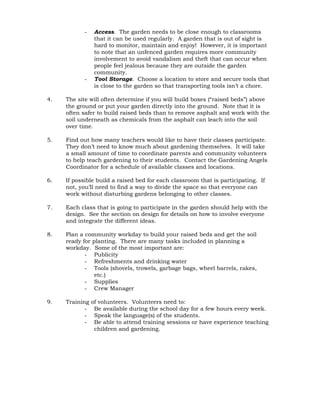 - Access. The garden needs to be close enough to classrooms 
that it can be used regularly. A garden that is out of sight is 
hard to monitor, maintain and enjoy! However, it is important 
to note that an unfenced garden requires more community 
involvement to avoid vandalism and theft that can occur when 
people feel jealous because they are outside the garden 
community. 
- Tool Storage. Choose a location to store and secure tools that 
is close to the garden so that transporting tools isn’t a chore. 
4. The site will often determine if you will build boxes (“raised beds”) above 
the ground or put your garden directly into the ground. Note that it is 
often safer to build raised beds than to remove asphalt and work with the 
soil underneath as chemicals from the asphalt can leach into the soil 
over time. 
5. Find out how many teachers would like to have their classes participate. 
They don’t need to know much about gardening themselves. It will take 
a small amount of time to coordinate parents and community volunteers 
to help teach gardening to their students. Contact the Gardening Angels 
Coordinator for a schedule of available classes and locations. 
6. If possible build a raised bed for each classroom that is participating. If 
not, you’ll need to find a way to divide the space so that everyone can 
work without disturbing gardens belonging to other classes. 
7. Each class that is going to participate in the garden should help with the 
design. See the section on design for details on how to involve everyone 
and integrate the different ideas. 
8. Plan a community workday to build your raised beds and get the soil 
ready for planting. There are many tasks included in planning a 
workday. Some of the most important are: 
- Publicity 
- Refreshments and drinking water 
- Tools (shovels, trowels, garbage bags, wheel barrels, rakes, 
etc.) 
- Supplies 
- Crew Manager 
9. Training of volunteers. Volunteers need to: 
- Be available during the school day for a few hours every week. 
- Speak the language(s) of the students. 
- Be able to attend training sessions or have experience teaching 
children and gardening. 
 