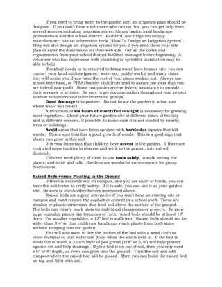 If you need to bring water to the garden site, an irrigation plan should be 
designed. If you don’t have a volunteer who can do this, you can get help from 
several sources including irrigation stores, library books, local landscape 
professionals and the school district. Rainbird, one irrigation supply 
manufacturer, has an informative book, “How To Design an Irrigation System”. 
They will also design an irrigation system for you if you send them your site 
plan or enter the dimensions on their web site. Get all the codes and 
requirements from your school district facilities manager before beginning. A 
volunteer who has experience with plumbing or sprinkler installation may be 
able to help. 
If asphalt needs to be removed to bring water lines to your site, you can 
contact your local utilities (gas co., water co., public works) and many times 
they will assist you if you have the rest of your plans worked out. Always use 
school letterhead, or PTSA/booster club letterhead to assure partners that you 
are indeed non-profit. Some companies receive federal assistance to provide 
their services to schools. Be sure to get documentation throughout your project 
to show to funders and other interested groups. 
Good drainage is important. Do not locate the garden in a low spot 
where water will collect. 
A minimum of six hours of direct/full sunlight is necessary for growing 
most vegetables. Check your future garden site at different times of the day 
and in different seasons, if possible, to make sure it is not shaded by nearby 
trees or buildings. 
Avoid areas that have been sprayed with herbicides (sprays that kill 
weeds.) Pick a spot that has a good growth of weeds. This is a good sign that 
plants can grow in this soil. 
It is very important that children have access to the garden. If there are 
restricted opportunities to observe and work in the garden, interest will 
diminish. 
Children need plenty of room to use tools safely, to walk among the 
plants, and to sit and talk. Gardens are wonderful environments for group 
discussions. 
Raised Beds versus Planting in the Ground 
If there is available soil on campus, and you are short of funds, you can 
have the soil tested to verify safety. If it is safe, you can use it as your garden 
site. Be sure to check other factors mentioned above. 
Raised beds are a good alternative if you don’t have an existing site on 
campus and can’t remove the asphalt or cement in a school yard. These are 
wooden or plastic structures that hold soil above the surface of the ground. 
The beds can clearly mark plots for individual classrooms or projects. To grow 
large vegetable plants like tomatoes or corn, raised beds should be at least 18” 
deep. For smaller vegetables, a 12” bed is sufficient. Raised beds should not be 
wider than 3-4’ so that children’s hands can reach plants from both sides 
without stepping into the garden. 
You will also want to line the bottom of the bed with a weed cloth or 
other material so that water can drain while the soil is held in. If the bed is 
made out of wood, a 2 inch layer of pea gravel (3/8” or 5/8”) will help protect 
against rot and help drainage. If your bed is on top of soil, then you only need 
a 6” or 8” depth, as roots can grow into the ground. Turn the soil and add 
compost where the raised bed will be placed. Then you can build the raised bed 
on top and fill it with soil. 
 