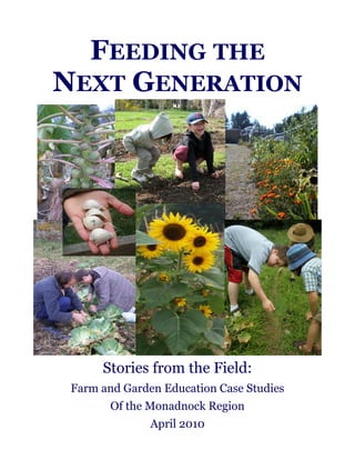 FEEDING THE 
NEXT GENERATION 
Stories from the Field: 
Farm and Garden Education Case Studies 
Of the Monadnock Region 
April 2010 
 