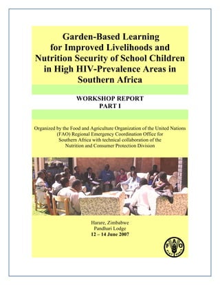 Garden-Based Learning 
for Improved Livelihoods and 
Nutrition Security of School Children 
in High HIV-Prevalence Areas in 
Southern Africa 
WORKSHOP REPORT 
PART I 
Organized by the Food and Agriculture Organization of the United Nations 
(FAO) Regional Emergency Coordination Office for 
Southern Africa with technical collaboration of the 
Nutrition and Consumer Protection Division 
Harare, Zimbabwe 
Pandhari Lodge 
12 – 14 June 2007 
 