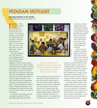 Program Spotlight 
Gardens for Learning: Planting Your School Garden 
food industry. Through 
repeated experiences, 
students gain confidence 
in their abilities; through 
job assignments, they gain 
leadership skills. Beyond 
that, since the other 
students and teachers 
rely on them for their 
meal, they are given 
a unique opportunity 
of responsibility and 
ownership. 
Food Lab Nutrition 
Coordinator Stephanie 
Raugust says that two 
of the most important 
aspects of the programs 
are ties to the curriculum 
and the opportunity for 
students to practice important life skills. 
Through the garden, students gain an 
understanding of and appreciation for 
the cultivation of food crops, along with 
a respect for local farmers. They also 
learn valuable science concepts through 
observation and experimentation. By 
learning to prepare nutritious meals, the 
students are armed with the knowledge 
and skills to maintain a healthy lifestyle. 
The school is solidly invested in both 
programs. Hands-on, curriculum-based, 
comprehensive education programs like 
this one are important for changing the 
eating behaviors of our society both now 
and in the future. Strong support from 
parents, teachers, administrators, and the 
community ensure such programs will 
continue to grow and thrive. 
9 
Established in 1982, 
the Life Lab at Pacific 
Elementary is an 
integral component of 
the school year for all 
students. “It is wonderful 
to witness the excitement 
of the students to go to 
the garden,” shares Life 
Lab Coordinator Jerry 
Adame. “If I am a minute 
late to pick them up for 
class, when I arrive they 
anxiously ask, ‘Where 
have you been?’” 
The project blossomed 
from a few raised beds 
near the playground into a 
50- by 100-foot discovery 
garden including herbs, 
vegetables, fruit trees, ornamental beds, a 
composting area, and a number of storage 
structures for tools and supplies. During their 
weekly garden visits, students participate in 
science lessons and tend a 5- by 10-foot 
raised bed in which they grow salad greens, 
herbs, and other edible plants. Additionally, 
Jerry makes sure students have at least 10 
minutes to explore the garden on their 
own, so they have time to independently 
“feel, taste, and smell the beauty of the 
garden.” When their gardens are ready to 
harvest, the students carefully pick, clean, 
and package their produce and then walk 
it up to the school’s kitchen, also known as 
the Food Lab. 
An extension of the garden, the Food 
Lab program was added in 1984 as a 
coordinated effort to provide students 
with an opportunity to be a part of the full 
food cycle, from seed to table. On their 
day in the Food Lab, students spend an 
hour and a half in the kitchen helping to 
prepare the school’s lunch. The lab begins 
with a job assignment where students 
can serve as the manager, baker, prep 
person, or cook. Each role allows them to 
practice different academic and life skills, 
including mathematics and safe food 
handling procedures. It also prepares them 
for potential career opportunities in the 
Alicia Dickerson/Life Lab 
Growing Students in the Garden 
Pacific Elementary School, Davenport, CA 
Hands-on, curriculum-based, 
comprehensive education programs like 
this one are important for changing the 
eating behaviors of our society 
both now and in the future. 
 