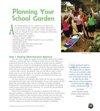 Planning Your 
School Garden 
After identifying the need for a garden at your school and 
recognizing the benefits a gardening program will provide, it 
is time to begin to make your vision a reality. This book will 
guide you through the basic steps of creating and maintaining 
a school garden, including: 
• Seeking administrative approval 
• Creating a support network 
• Identifying goals and linking the garden to your curriculum 
• Designing the garden 
• Identifying supply needs and funding needs 
• Obtaining supplies and funds 
• Planting the garden 
• Maintaining the garden 
• Sustaining the garden 
Step 1: Seeking Administrative Approval 
Your first step is to gain the support of your school’s administrators. Before 
setting up a meeting, take time to develop an outline of your vision. Begin your 
outline with ideas for how you can incorporate the garden into the standards-based 
curriculum as a hands-on interdisciplinary teaching tool, which is a make-or- 
break element in receiving approval. Also include the ways you think the garden 
will benefit your students and the community, a list of potential supporters, and 
a tentative plan of action, including the steps you will take to create a school 
garden (you can use this chapter as your plan). Developing a thoughtful and 
professional outline will indicate your level of commitment to the project and 
will inspire confidence in your proposal. 
For most educators, the principal’s office will be the first stop. An enthusiastic 
and supportive principal is key to the development of your school garden, whether 
approving and arranging teacher time for workshops, or finding and tapping 
funding sources. Your principal can also be an important promoter of the garden 
project to your school district and community. It is essential that the principal be 
an active participant in the process. 
Other school administrators can also play an important role. Seek your 
principal’s guidance on additional contacts, who may include your superintendent, 
school board members or other local government officials, and even state and 
federal legislators. It’s worth your while to gain their support and approval from 
the start. They love to be involved and associated with innovative programs, 
and their support can translate into tangible and intangible contributions. 
Gardens for Learning: Planning Your School Garden 
Western Growers Foundation 
” 
“We are planting the seeds for 
healthy kids by providing them 
with programs they can embrace. 
The success of our district’s school 
gardens is due to the involvement 
of our entire school community. You 
can walk onto any school 
campus and see a diverse integration 
of nutrition education, school 
gardens, and physical activity. 
Judy Huffaker 
Nutrition Education Specialist 
Alhambra Unified School District 
Alhambra, CA 
13 
 