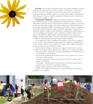 Parents. Parents will be enthusiastic about any program designed to provide 
additional learning experiences for their children and will have a strong stake 
in the success of your program. You may find a parent with a horticultural 
background who can provide expertise, or a parent with excellent organizational 
skills willing to serve as a volunteer coordinator. Parents often have connections 
to funding and supplies, as well. 
Community Volunteers. Additional community members add depth to 
your program and open up new opportunities for resources. Look for volunteers 
with garden experience and ties to the horticulture industry. In addition to providing 
connections to necessary supplies, they may be willing to provide technical advice, 
for example, diagnosing problems and leading special garden activities or workshops. 
Contact local farmers along with public and private organizations related to the 
agriculture industry. Gardens are like small farms, and agriculture professionals have 
a lot of knowledge and materials to share. Community volunteers might include 
garden club members, college students enrolled in plant sciences or education 
programs, botanic garden staff or volunteers, plant nursery staff, landscape designers 
or architects, and Cooperative Extension Service Master Gardeners. 
Don’t forget your school’s neighbors! Your garden is more than an addition 
to your school; it also affects the neighborhood. The neighbors can help keep an 
eye on it when school is not in session. They might also be willing to help with 
summer maintenance and weekend watering. 
It takes time and energy to develop your support network, but it is worth 
the effort. Involving the school and the local community in a schoolyard project: 
• Promotes project sustainability because responsibilities don’t fall entirely on 
the shoulders of one champion 
• Decreases the likelihood of vandalism because more people have a stake in 
the success of the program 
• Provides connections to potential volunteers and donors of labor, plants, 
money, and supplies 
• Encourages cross-generational mentoring and friendships among students, 
teachers, and a diversity of community members 
• Brings needed expertise and fresh ideas to the project 
Chapter 10, Working with Volunteers, has more information on involving 
Gardens for Learning: Planning Your School Garden 
volunteers in your garden. 
Becky Button 
Monrovia 
16 Gardens for Learning: Planning Your  