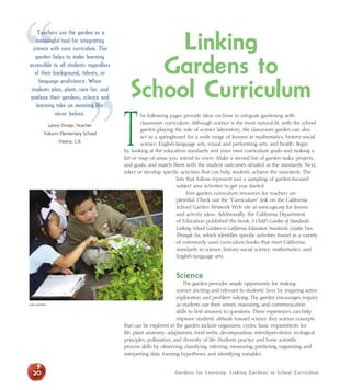 “ Linking 
Gardens for Learning: Linking Gardens to School Curriculum 
Teachers use the garden as a 
meaningful tool for integrating 
science with core curriculum. The 
garden helps to make learning 
accessible to all students regardless 
of their background, talents, or 
language proficiency. When 
” 
Gardens to 
School Curriculum 
The following pages provide ideas on how to integrate gardening with 
classroom curriculum. Although science is the most natural fit, with the school 
garden playing the role of science laboratory, the classroom garden can also 
act as a springboard for a wide range of lessons in mathematics, history-social 
science, English-language arts, visual and performing arts, and health. Begin 
by looking at the education standards and your own curriculum goals and making a 
list or map of areas you intend to cover. Make a second list of garden tasks, projects, 
and goals, and match them with the student outcomes detailed in the standards. Next, 
select or develop specific activities that can help students achieve the standards. The 
lists that follow represent just a sampling of garden-focused 
subject area activities to get you started. 
Free garden curriculum resources for teachers are 
plentiful. Check out the “Curriculum” link on the California 
School Garden Network Web site at www.csgn.org for lesson 
and activity ideas. Additionally, the California Department 
of Education published the book A Child’s Garden of Standards: 
Linking School Gardens to California Education Standards, Grades Two 
Through Six, which identifies specific activities found in a variety 
of commonly used curriculum books that meet California 
standards in science, history-social science, mathematics, and 
English-language arts. 
Science 
The garden provides ample opportunity for making 
science inviting and relevant to students’ lives by inspiring active 
exploration and problem solving. The garden encourages inquiry 
as students use their senses, reasoning, and communication 
skills to find answers to questions. These experiences can help 
improve students’ attitude toward science. Key science concepts 
that can be explored in the garden include organisms, cycles, basic requirements for 
life, plant anatomy, adaptations, food webs, decomposition, interdepen-dence, ecological 
principles, pollination, and diversity of life. Students practice and hone scientific 
process skills by observing, classifying, inferring, measuring, predicting, organizing and 
interpreting data, forming hypotheses, and identifying variables. 
students plan, plant, care for, and 
analyze their gardens, science and 
learning take on meaning like 
20 
never before. 
Lance Omeje, Teacher 
Yokomi Elementary School 
Fresno, CA 
Judy Huffaker 
 