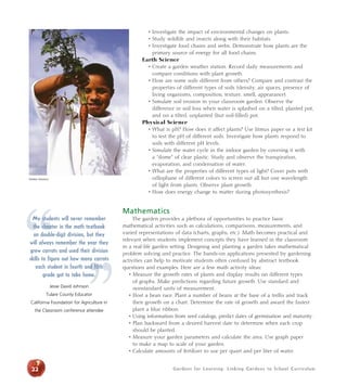 • Investigate the impact of environmental changes on plants. 
• Study wildlife and insects along with their habitats. 
• Investigate food chains and webs. Demonstrate how plants are the 
primary source of energy for all food chains. 
Earth Science 
• Create a garden weather station. Record daily measurements and 
compare conditions with plant growth. 
• How are some soils different from others? Compare and contrast the 
properties of different types of soils (density, air spaces, presence of 
living organisms, composition, texture, smell, appearance). 
• Simulate soil erosion in your classroom garden. Observe the 
difference in soil loss when water is splashed on a tilted, planted pot, 
and on a tilted, unplanted (but soil-filled) pot. 
Physical Science 
• What is pH? How does it affect plants? Use litmus paper or a test kit 
to test the pH of different soils. Investigate how plants respond to 
soils with different pH levels. 
• Simulate the water cycle in the indoor garden by covering it with 
a “dome” of clear plastic. Study and observe the transpiration, 
evaporation, and condensation of water. 
• What are the properties of different types of light? Cover pots with 
cellophane of different colors to screen out all but one wavelength 
of light from plants. Observe plant growth. 
• How does energy change to matter during photosynthesis? 
Mathematics 
The garden provides a plethora of opportunities to practice basic 
mathematical activities such as calculations, comparisons, measurements, and 
varied representations of data (charts, graphs, etc.). Math becomes practical and 
relevant when students implement concepts they have learned in the classroom 
in a real-life garden setting. Designing and planting a garden takes mathematical 
problem solving and practice. The hands-on applications presented by gardening 
activities can help to motivate students often confused by abstract textbook 
questions and examples. Here are a few math activity ideas: 
• Measure the growth rates of plants and display results on different types 
of graphs. Make predictions regarding future growth. Use standard and 
nonstandard units of measurement. 
• Host a bean race. Plant a number of beans at the base of a trellis and track 
their growth on a chart. Determine the rate of growth and award the fastest 
plant a blue ribbon. 
• Using information from seed catalogs, predict dates of germination and maturity. 
• Plan backward from a desired harvest date to determine when each crop 
should be planted. 
• Measure your garden parameters and calculate the area. Use graph paper 
to make a map to scale of your garden. 
• Calculate amounts of fertilizer to use per quart and per liter of water. 
Debbie Delatour 
“ 
My students will never remember 
the chapter in the math textbook 
on double-digit division, but they 
will always remember the year they 
grew carrots and used their division 
skills to figure out how many each student in fourth grade got to take home. 
Jesse David Johnson 
Tulare County Educator 
” 
carrots 
and fifth 
California Foundation for Agriculture in 
the Classroom conference attendee 
22 Gardens for Learning: Linking Gardens to School Cur r iculum 
 