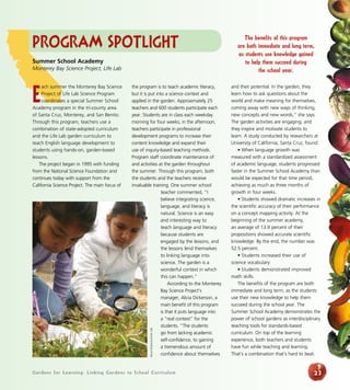 Program Spotlight 
the program is to teach academic literacy, 
but it is put into a science context and 
applied in the garden. Approximately 25 
teachers and 600 students participate each 
year. Students are in class each weekday 
morning for four weeks; in the afternoon, 
teachers participate in professional 
development programs to increase their 
content knowledge and expand their 
use of inquiry-based teaching methods. 
Program staff coordinate maintenance of 
and activities at the garden throughout 
the summer. Through this program, both 
the students and the teachers receive 
invaluable training. One summer school 
teacher commented, “I 
believe integrating science, 
language, and literacy is 
natural. Science is an easy 
and interesting way to 
teach language and literacy 
because students are 
engaged by the lessons, and 
the lessons lend themselves 
to linking language into 
science. The garden is a 
wonderful context in which 
this can happen.” 
According to the Monterey 
Bay Science Project’s 
manager, Alicia Dickerson, a 
main benefit of this program 
is that it puts language into 
a “real context” for the 
students. “The students 
go from lacking academic 
self-confidence, to gaining 
a tremendous amount of 
confidence about themselves 
Gardens for Learning: Linking Gardens to School Curriculum 
and their potential. In the garden, they 
learn how to ask questions about the 
world and make meaning for themselves, 
coming away with new ways of thinking, 
new concepts and new words,” she says. 
The garden activities are engaging, and 
they inspire and motivate students to 
learn. A study conducted by researchers at 
University of California, Santa Cruz, found: 
• When language growth was 
measured with a standardized assessment 
of academic language, students progressed 
faster in the Summer School Academy than 
would be expected for that time period, 
achieving as much as three months of 
growth in four weeks. 
• Students showed dramatic increases in 
the scientific accuracy of their performance 
on a concept mapping activity. At the 
beginning of the summer academy, 
an average of 13.9 percent of their 
propositions showed accurate scientific 
knowledge. By the end, the number was 
52.5 percent. 
• Students increased their use of 
science vocabulary. 
• Students demonstrated improved 
math skills. 
The benefits of the program are both 
immediate and long term, as the students 
use their new knowledge to help them 
succeed during the school year. The 
Summer School Academy demonstrates the 
power of school gardens as interdisciplinary 
teaching tools for standards-based 
curriculum. On top of the learning 
experience, both teachers and students 
have fun while teaching and learning. 
That’s a combination that’s hard to beat. 
23 
Summer School Academy 
Monterey Bay Science Project, Life Lab 
Each summer the Monterey Bay Science 
Project of Life Lab Science Program 
coordinates a special Summer School 
Academy program in the tri-county area 
of Santa Cruz, Monterey, and San Benito. 
Through this program, teachers use a 
combination of state-adopted curriculum 
and the Life Lab garden curriculum to 
teach English language development to 
students using hands-on, garden-based 
lessons. 
The project began in 1995 with funding 
from the National Science Foundation and 
continues today with support from the 
California Science Project. The main focus of 
The benefits of this program 
are both immediate and long term, 
as students use knowledge gained 
to help them succeed during 
the school year. 
Alicia Dickerson/Life Lab 
 
