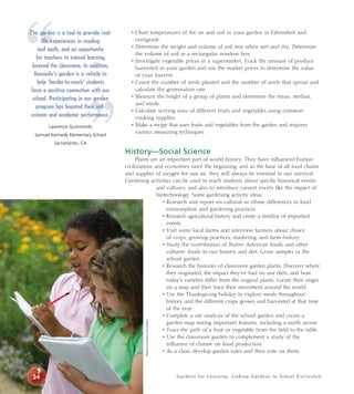 “ • Chart temperatures of the air and soil in your garden in Fahrenheit and 
Gardens for Learning: Linking Gardens to School Curriculum 
” 
centigrade. 
• Determine the weight and volume of soil mix when wet and dry. Determine 
the volume of soil in a rectangular window box. 
• Investigate vegetable prices in a supermarket. Track the amount of produce 
harvested in your garden and use the market prices to determine the value 
of your harvest. 
• Count the number of seeds planted and the number of seeds that sprout and 
calculate the germination rate. 
• Measure the height of a group of plants and determine the mean, median, 
and mode. 
• Calculate serving sizes of different fruits and vegetables using common 
cooking supplies. 
• Make a recipe that uses fruits and vegetables from the garden and requires 
various measuring techniques. 
History—Social Science 
Plants are an important part of world history. They have influenced human 
civilizations and economies since the beginning, and as the base of all food chains 
and supplier of oxygen for our air, they will always be essential to our survival. 
Gardening activities can be used to teach students about specific historical events 
and cultures, and also to introduce current events like the impact of 
biotechnology. Some gardening activity ideas: 
• Research and report on cultural or ethnic differences in food 
consumption and gardening practices. 
• Research agricultural history and create a timeline of important 
events. 
• Visit some local farms and interview farmers about choice 
of crops, growing practices, marketing, and farm history. 
• Study the contribution of Native American foods and other 
cultures’ foods to our history and diet. Grow samples in the 
school garden. 
• Research the histories of classroom garden plants. Discover where 
they originated, the impact they’ve had on our diets, and how 
today’s varieties differ from the original plants. Locate their origin 
on a map and then trace their movement around the world. 
• Use the Thanksgiving holiday to explore meals throughout 
history and the different crops grown and harvested at that time 
of the year. 
• Complete a site analysis of the school garden and create a 
garden map noting important features, including a north arrow. 
• Trace the path of a fruit or vegetable from the field to the table. 
• Use the classroom garden to complement a study of the 
influence of climate on food production. 
• As a class, develop garden rules and then vote on them. 
The garden is a tool to provide real-life 
experiences in reading 
and math, and an opportunity 
for teachers to extend learning 
beyond the classroom. In addition, 
Kennedy’s garden is a vehicle to 
help ‘harder-to-reach’ students 
form a positive connection with our 
school. Participating in our garden 
program has boosted their self-esteem 
and academic performance. 
Lawrence Quismondo 
Samuel Kennedy Elementary School 
Sacramento, CA 
24 
Western Growers Foundation 
 