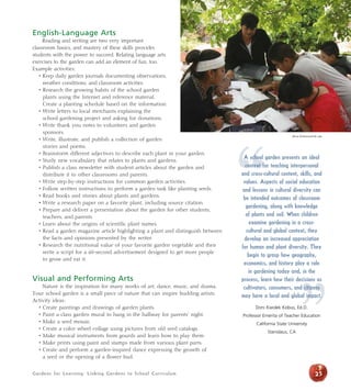 English-Language Arts 
Reading and writing are two very important 
classroom basics, and mastery of these skills provides 
students with the power to succeed. Relating language arts 
exercises to the garden can add an element of fun, too. 
Example activities: 
• Keep daily garden journals documenting observations, 
weather conditions, and classroom activities. 
• Research the growing habits of the school garden 
plants using the Internet and reference material. 
Create a planting schedule based on the information. 
• Write letters to local merchants explaining the 
school gardening project and asking for donations. 
• Write thank you notes to volunteers and garden 
sponsors. 
• Write, illustrate, and publish a collection of garden 
stories and poems. 
• Brainstorm different adjectives to describe each plant in your garden. 
• Study new vocabulary that relates to plants and gardens. 
• Publish a class newsletter with student articles about the garden and 
distribute it to other classrooms and parents. 
• Write step-by-step instructions for common garden activities. 
• Follow written instructions to perform a garden task like planting seeds. 
• Read books and stories about plants and gardens. 
• Write a research paper on a favorite plant, including source citation. 
• Prepare and deliver a presentation about the garden for other students, 
teachers, and parents. 
• Learn about the origins of scientific plant names. 
• Read a garden magazine article highlighting a plant and distinguish between 
the facts and opinions presented by the writer. 
• Research the nutritional value of your favorite garden vegetable and then 
write a script for a 60-second advertisement designed to get more people 
to grow and eat it. 
Visual and Performing Arts 
Nature is the inspiration for many works of art, dance, music, and drama. 
Your school garden is a small piece of nature that can inspire budding artists. 
Activity ideas: 
• Create paintings and drawings of garden plants. 
• Paint a class garden mural to hang in the hallway for parents’ night. 
• Make a seed mosaic. 
• Create a color wheel collage using pictures from old seed catalogs. 
• Make musical instruments from gourds and learn how to play them. 
• Make prints using paint and stamps made from various plant parts. 
• Create and perform a garden-inspired dance expressing the growth of 
a seed or the opening of a flower bud. 
Gardens for Learning: Linking Gardens to School Curriculum 
“A school garden presents an ideal 
Alicia Dickerson/Life Lab 
context for teaching interpersonal 
and cross-cultural content, skills, and 
values. Aspects of social education 
and lessons in cultural diversity can 
be intended outcomes of classroom 
gardening, along with knowledge 
of plants and soil. When children 
” 
25 
examine gardening in a cross-cultural 
and global context, they 
develop an increased appreciation 
for human and plant diversity. They 
begin to grasp how geography, 
economics, and history play a role 
in gardening today and, in the 
process, learn how their decisions as 
cultivators, consumers, and citizens 
may have a local and global impact. 
Doni Kwolek Kobus, Ed.D. 
Professor Emerita of Teacher Education 
California State University 
Stanislaus, CA 
 