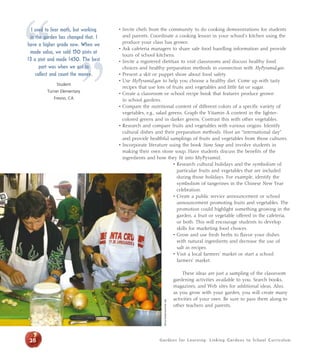 • Invite chefs from the community to do cooking demonstrations for students 
and parents. Coordinate a cooking lesson in your school’s kitchen using the 
produce your class has grown. 
• Ask cafeteria managers to share safe food handling information and provide 
tours of school kitchens. 
• Invite a registered dietitian to visit classrooms and discuss healthy food 
choices and healthy preparation methods in connection with MyPyramid.gov. 
• Present a skit or puppet show about food safety. 
• Use MyPyramid.gov to help you choose a healthy diet. Come up with tasty 
recipes that use lots of fruits and vegetables and little fat or sugar. 
• Create a classroom or school recipe book that features produce grown 
in school gardens. 
• Compare the nutritional content of different colors of a specific variety of 
vegetables, e.g., salad greens. Graph the Vitamin A content in the lighter-colored 
greens and in darker greens. Contrast this with other vegetables. 
• Research and compare fruits and vegetables with various origins. Identify 
cultural dishes and their preparation methods. Host an “international day” 
and provide healthful samplings of fruits and vegetables from those cultures. 
• Incorporate literature using the book Stone Soup and involve students in 
making their own stone soup. Have students discuss the benefits of the 
ingredients and how they fit into MyPyramid. 
• Research cultural holidays and the symbolism of 
particular fruits and vegetables that are included 
during those holidays. For example, identify the 
symbolism of tangerines in the Chinese New Year 
celebration. 
• Create a public service announcement or school 
announcement promoting fruits and vegetables. The 
promotion could highlight something growing in the 
garden, a fruit or vegetable offered in the cafeteria, 
or both. This will encourage students to develop 
skills for marketing food choices. 
• Grow and use fresh herbs to flavor your dishes 
with natural ingredients and decrease the use of 
salt in recipes. 
• Visit a local farmers’ market or start a school 
farmers’ market. 
These ideas are just a sampling of the classroom 
gardening activities available to you. Search books, 
magazines, and Web sites for additional ideas. Also, 
as you grow with your garden, you will create many 
activities of your own. Be sure to pass them along to 
other teachers and parents. 
“ I used to fear math, but working 
in the garden has changed that. I 
have a higher grade now. ” When we 
made salsa, we sold 150 pints at 
$3 a pint and made $450. The best 
part was when we got to 
collect and count the money. 
Student 
Turner Elementary 
Fresno, CA 
Alicia Dickerson/Life Lab 
28 Gardens for Learning: Linking Gardens to School Cur r iculum 
 