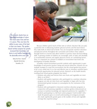 Because children spend much of their time at school, educators like you play 
a powerful role in influencing students’ physical activity and the food choices 
they make both at school and at home. You can incorporate nutrition education 
and physical activity throughout the curriculum and reinforce these subjects 
through hands-on activities that allow students to practice smart decision-making 
skills. A growing number of children are overweight, unfit, or both, and shortfalls 
in recommended nutrients and regular physical activity are contributing factors. 
Thus, it is important for schools to establish an environment that fosters the 
development of healthy lifestyles. 
A healthy school environment provides students with opportunities to gain 
knowledge of and practice positive eating and exercise behaviors. Schools can use 
multiple strategies to create this environment, but the school garden has proven 
to be a very useful tool. It is a fun and effective way to introduce nutrition basics 
and provide opportunities for physical activity. Research on the health benefits 
resulting from school garden programs has found: 
• Students who plant and harvest their own fruits and vegetables are more 
likely to eat them.1 
• Students with garden experience who participated in a nutrition education 
program not only ate more fruits and vegetables to begin with, but also 
demonstrated greater increases in consumption by the conclusion of the 
program.2 
• Students who participated in classroom nutrition education programs in 
conjunction with growing vegetables in outdoor gardens demonstrated an 
increase in nutrition knowledge and improved preference for vegetables.3, 4 
• Students participating in a full food system program (“seed-to-table”) who 
made the greatest gains in overall understanding of ecological principles 
also made significantly greater gains in the number of fruit and vegetable 
servings they reported eating.5 
30 Gardens for Learning: Promot ing Heal thy Living 
Western Growers Foundation 
“ 
My students clearly have an 
increased knowledge of where 
their food comes from and how 
it is grown. They now have the 
ability to grow some of the food 
at their own homes. The garden-based 
nutrition program increased their knowledge desire to eat healthy food be physically active every Mary Pat Horn, Teacher 
Bayside Elementary 
” 
has greatly 
and 
and to 
day. 
Sausalito, CA 
 