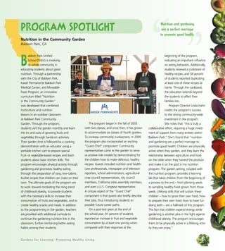 Program Spotlight 
Nutrition in the Community Garden 
Baldwin Park, CA 
Baldwin Park Unified 
School District is involving 
its whole community in 
educating students about good 
nutrition. Through a partnership 
with the City of Baldwin Park, 
Kaiser Permanente Baldwin Park 
Medical Center, and Moveable 
Feast Program, an innovative 
curriculum titled “Nutrition 
in the Community Garden” 
was developed that combined 
horticulture and nutrition 
lessons in an outdoor classroom 
at Baldwin Park Community 
Garden. Through the program, 
students visit the garden monthly and learn 
the ins and outs of growing fruits and 
vegetables through hands-on activities. 
Their garden time is followed by a cooking 
demonstration with an educator using a 
portable kitchen cart to prepare special 
fruit- or vegetable-based recipes and teach 
students about basic kitchen skills. The 
program encourages physical activity through 
gardening and promotes healthy eating 
through the preparation of easy, low-calorie, 
lowfat recipes that children can make on their 
own. The ultimate goals of the program are 
to work toward combating the rising trend 
of childhood obesity, to provide students 
with the necessary skills to increase their 
consumption of fruits and vegetables, and to 
create healthy snacks and meals. In addition 
to the programming in the garden, teachers 
are provided with additional curricula to 
continue the gardening-nutrition link in the 
classroom, further reinforcing better eating 
habits among their students. 
The program began in the fall of 2003 
with two classes, and since then, it has grown 
to accommodate six classes of fourth graders. 
To increase community involvement, in 2005 
the program also incorporated an exciting 
“Guest Chef” component. Community 
representatives came to the garden to serve 
as positive role models by demonstrating for 
the children how to make delicious, healthy 
recipes. Guests included nutrition and health-care 
professionals, newspaper and television 
reporters, school administrators, agricultural 
crop council representatives, city council 
members, California state assembly members, 
and even a U.S. Congress representative. 
A unique aspect of the “Guest Chef” 
component is that guests also briefly describe 
their jobs, thus introducing students to 
possible future career paths. 
On a post-test given at the end of 
the school year, 91 percent of students 
reported an increase in fruit and vegetable 
consumption by at least one serving when 
compared with their responses at the 
“ Nutrition and gardening 
are a perfect marriage 
to promote good ” health. 
beginning of the program, 
indicating an important influence 
on eating behaviors. Additionally, 
students received a cookbook of 
healthy recipes, and 58 percent 
of students reported duplicating 
at least one of these recipes at 
home. Through the cookbook, 
the education extends beyond 
the students to affect their 
families too. 
Program Director Linda Hahn 
credits the program’s success 
to the strong community-wide 
investment in the program. 
She notes that “this is truly a 
Bonnie Estrada 
collaborative effort, requiring a huge invest-ment 
of support from many entities within 
Baldwin Park.” She’s found that “nutrition 
and gardening are a perfect marriage to 
promote good health. Children are physically 
active when they garden, and they learn the 
relationship between agriculture and food 
on the table when they harvest the produce 
and make it on the spot in my nutrition 
program. The garden setting, coupled with 
the nutrition program, provides a learning 
lab that takes children from the beginning of 
a process to the end – from planting seeds 
to sampling healthy food grown from those 
seeds. Lifelong skills that will sustain these 
children – how to grow their own food; how 
to prepare their own food; how to have fun 
doing both – are a hallmark of this program. 
The fact that children expend energy while 
gardening is another plus in the fight against 
childhood obesity. The program encourages 
them to be physically active in a lifelong activ-ity 
they can enjoy.” 
Gardens for Learning: Promoting Healthy Living 31 
 
