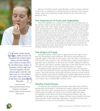 Because of scientific research results like these as well as copious anecdotal 
evidence, the use of gardens in teaching nutrition has become a more frequent 
practice. Some of the nutritional concepts introduced and reinforced by the 
garden are below. 
The Importance of Fruits and Vegetables 
Fruits and vegetables are a vital part of a healthy diet, providing many of 
the nutrients children need for growth, development, and prevention of chronic 
diseases later in life. These include essential vitamins and minerals, dietary fiber, 
water, and phytonutrients. Unfortunately, most children are not eating enough 
fruits and vegetables to meet the recommendations of the most recent Dietary 
Guidelines for Americans because they lack access to a variety of fresh produce 
and because their existing food preferences do not include fruits and vegetables. 
School gardens help promote fruit and vegetable consumption as a means of 
shaping food preferences early in children’s lives and can serve as a source of 
fresh fruits and vegetables in children’s diets. Students will try foods they would 
normally turn away because of the additional motivation and excitement of 
eating something they grew. They also learn the skills to grow their own food, 
offering a lifetime of potential fresh foods. 
Gardens for Learning: Promoting Healthy Living 
The Origins of Foods 
Through the garden, children gain an appreciation for the origin of their 
food. By participating in food production, they discover that food does not 
magically appear on the table or at the grocery store, but rather is produced on a 
farm. Because of this experience, they are better able to grasp concepts related to 
agriculture and its importance to the social and economic makeup of California. 
This experience also leads to students’ appreciation of the work that goes into the 
food they eat and respect for the environment that allows it to grow. 
The garden provides opportunities to teach students about the importance 
of the soil in the production of food, increasing their esteem for this vital natural 
resource. They learn how the soil provides important nutrients to ensure that the 
plants are healthy and productive. Fertilizing your garden replenishes the nutrient 
content of the soil. Increasing nutrient availability to the plants to help them grow 
is an essential step in raising healthy, nutritious foods. 
Healthy Food Choices 
An important part of gardening is learning to meet plants’ basic needs for 
good growth and production. Nourishing your garden replenishes the nutrient 
content of the soil to grow strong plants just as eating healthy foods helps 
children grow up healthy and strong. If your students neglect their plants 
by forgetting to water them or by not providing proper fertilizer, they will 
immediately see the signs of stress. Compare the basic needs of plants to the basic 
needs of people. Teach students how important it is for them to nurture their 
own bodies just as they care for the plants in their garden. 
“ 
Western Growers Foundation In the garden, nutrition learning 
just happens. Unlike the food in the 
supermarket that is largely uniform, 
odorless, and often unhealthy, 
nature’s foods are variable, full of 
life, and almost always nutritious. So 
developing a taste for really fresh 
fruits and vegetables is the best 
insurance against a bad matters most, as a wise once said, is what you So take them to the garden ” 
diet; what 
nutritionist 
don’t eat. 
and let 
32 
them graze. 
Joan Dye Gussow 
Mary Swartz Rose Professor Emerita 
of Nutrition and Education 
Teachers College, Columbia University 
New York, NY 
 