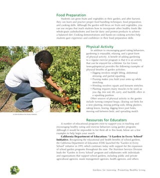 Gardens for Learning: Promoting Healthy Living 
Food Preparation 
Students can grow fruits and vegetables in their garden, and after harvest, 
they can learn and practice proper food handling techniques, food preparation, 
and cooking skills. Although the garden will focus on fruits and vegetables, you 
can use recipes that teach students how to incorporate other healthy foods like 
whole-grain carbohydrates and low-fat dairy and protein products to achieve 
a balanced diet. Cooking demonstrations and hands-on cooking activities help 
students gain experience and confidence in their food preparation skills. 
Physical Activity 
In addition to encouraging good eating behaviors, 
gardening is enjoyable, relaxing, and a great form 
of physical activity. A benefit of adding gardening 
to a regular exercise program is that it is an activity 
that can be enjoyed for a lifetime. Go for Green 
(www.goforgreen.ca) provides the following examples of 
physical benefits of garden activities: 
• Digging involves weight lifting, abdominal 
stressing, and partial squatting. 
• Pruning makes you hold your arms up while 
stretching. 
• Weeding involves squats and forearm stretches. 
• Planting requires many muscles to be used, as 
you dig, mix soil, lift, carry, and backfill, often in 
a squatting position. 
Other sources of physical activity in the garden 
include turning compost heaps, clearing out beds for 
a new planting, mixing potting soils, lifting planters, 
raking leaves, hoeing, digging fence post holes, 
moving soil between beds, and spreading mulch. 
Resources for Educators 
A number of educational programs exist to support you in teaching and 
encouraging healthy eating and exercise behaviors using garden programs. 
Although it would be impossible to list them all in this book, below are a few 
examples to help begin your search. 
California Department of Education: “A Garden in Every School” 
Initiative. Recognizing the educational and health benefits of school gardens, 
the California Department of Education (CDE) launched the “Garden in Every 
School” initiative in 1995, which continues today with support for the expansion 
of school garden programs throughout the state. The Nutrition Services Division 
leads the “Garden in Every School” program and collaborates with individuals 
and organizations that support school gardens, including public and private 
agricultural agencies, waste management agencies, health agencies, and others. 
Jim Morris/California Farm Bureau Federation 
34 
 
