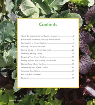 Contents 
About the California School Garden Network..........................................4 
Foreword by California First Lady Maria Shriver...................................5 
Introduction to School Gardens.......................................................................6 
Planning Your School Garden........................................................................ 13 
Linking Gardens to School Curriculum .................................................... 20 
Promoting Healthy Living................................................................................. 29 
Designing Your School Garden...................................................................... 39 
Finding Supplies and Funding Your Garden........................................... 48 
Planting Your School Garden.......................................................................... 55 
Maintaining Your School Garden................................................................. 69 
Sustaining Your Garden..................................................................................... 78 
Working with Volunteers.................................................................................. 86 
Resources................................................................................................................... 93 
Alicia Dickerson/Life Lab 
Gardens for Learning 3 
 