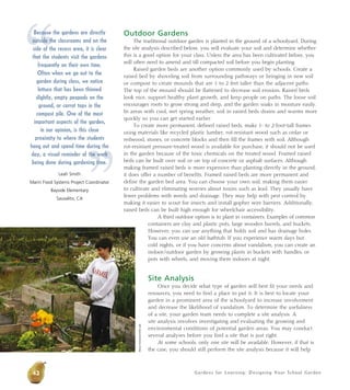 Gardens for Learning: Designing Your School Garden 
Outdoor Gardens 
The traditional outdoor garden is planted in the ground of a schoolyard. During 
the site analysis described below, you will evaluate your soil and determine whether 
this is a good option for your class. Unless the area has been cultivated before, you 
will often need to amend and till compacted soil before you begin planting. 
Raised garden beds are another option commonly used by schools. Create a 
raised bed by shoveling soil from surrounding pathways or bringing in new soil 
or compost to create mounds that are 1 to 2 feet taller than the adjacent paths. 
The top of the mound should be flattened to decrease soil erosion. Raised beds 
look nice, support healthy plant growth, and keep people on paths. The loose soil 
encourages roots to grow strong and deep, and the garden soaks in moisture easily. 
In areas with cool, wet spring weather, soil in raised beds drains and warms more 
quickly so you can get started earlier. 
To create more permanent, defined raised beds, make 1- to 2-foot-tall frames 
using materials like recycled plastic lumber, rot-resistant wood such as cedar or 
redwood, stones, or concrete blocks and then fill the frames with soil. Although 
rot-resistant pressure-treated wood is available for purchase, it should not be used 
in the garden because of the toxic chemicals on the treated wood. Framed raised 
beds can be built over soil or on top of concrete or asphalt surfaces. Although 
making framed raised beds is more expensive than planting directly in the ground, 
it does offer a number of benefits. Framed raised beds are more permanent and 
define the garden bed area. You can choose your own soil, making them easier 
to cultivate and eliminating worries about toxins such as lead. They usually have 
fewer problems with weeds and drainage. They may help with pest control by 
making it easier to scout for insects and install gopher wire barriers. Additionally, 
raised beds can be built high enough for wheelchair accessibility. 
A third outdoor option is to plant in containers. Examples of common 
containers are clay and plastic pots, large wooden barrels, and buckets. 
However, you can use anything that holds soil and has drainage holes. 
You can even use an old bathtub. If you experience warm days but 
cold nights, or if you have concerns about vandalism, you can create an 
indoor/outdoor garden by growing plants in buckets with handles, or 
pots with wheels, and moving them indoors at night. 
Site Analysis 
Once you decide what type of garden will best fit your needs and 
resources, you need to find a place to put it. It is best to locate your 
garden in a prominent area of the schoolyard to increase involvement 
and decrease the likelihood of vandalism. To determine the usefulness 
of a site, your garden team needs to complete a site analysis. A 
site analysis involves investigating and evaluating the growing and 
environmental conditions of potential garden areas. You may conduct 
several analyses before you find a site that is just right. 
At some schools, only one site will be available. However, if that is 
the case, you should still perform the site analysis because it will help 
42 
Alicia Dickerson/Life Lab 
“ 
Because the gardens are directly 
outside the classrooms and on the 
side of the recess area, it is clear 
that the students visit the gardens 
frequently on their own time. 
Often when we go out to the 
garden during class, we notice 
lettuce that has been thinned 
slightly, empty peapods on the 
ground, or carrot tops in the 
compost pile. One of the most 
important aspects of the garden, 
in our opinion, is this close 
proximity to where the hang out and spend time day, a visual reminder of being done during gardening Leah Smith 
Marin Food Systems Project ” 
students 
during the 
the work 
time. 
Coordinator 
Bayside Elementary 
Sausalito, CA 
 
