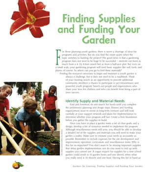 Finding Supplies 
and Funding Your 
Garden 
For those planning youth gardens, there is never a shortage of ideas for 
programs and activities. But do you find the room quiets when the 
topic switches to funding the project? The good news is that a gardening 
program does not need to be huge to be successful – students can learn as 
much from a 4- by 8-foot raised bed as from a half-acre plot. But even on 
a small scale, your gardening program will need basic supplies like soil, tools, and 
plants, of course. So where can you go to find these materials? 
Finding the resources necessary to begin and maintain a youth garden is 
always a challenge, but it does not need to be a roadblock. Think 
of your funding search as an opportunity to provide additional 
community members a chance to participate in an extraordinary and 
powerful youth program. Search out people and organizations who 
share your love for children and who can benefit from being a part of 
your success. 
Identify Supply and Material Needs 
First and foremost, do not search for funds until you complete 
the preliminary planning and design steps. Donors and funding 
organizations want to invest in long-term ventures and will look 
carefully at your support network and plans for implementation to 
determine whether your program will last. Create a firm foundation 
before you gather the supplies to build. 
Once you have in place a garden team, a set of clear goals, and a 
design, develop a list of resources needed to implement the program. 
Although miscellaneous needs will arise, you should be able to develop 
a detailed list of the supplies and materials you will need to make your 
garden a reality. Make sure to estimate your needs as accurately as 
possible. Remember to include expenses for the site development and 
improvement, operation, curriculum, and miscellaneous items. Why is 
this list so important? You don’t want to be missing important supplies 
that delay garden implementation, nor do you want to end up with 
supplies you cannot use. A vague request for supplies for a new school 
garden could result in 10 garden hoses and one shovel, when what 
you really need is 10 shovels and one hose. Having this list in hand as 
Gardens for Learning: Finding Supplies and Funding Your Garden 
48 
Left: Western Growers Foundation; top: Monrovia 
 