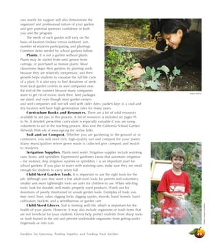 you search for support will also demonstrate the 
organized and professional nature of your garden 
and give potential sponsors confidence in both 
you and the program. 
The needs of each garden will vary on the 
basis of location (indoor versus outdoor), size, 
number of students participating, and plantings. 
Common items needed by school gardens follow. 
Plants. It is not a garden without plants. 
Plants may be started from seed, grown from 
cuttings, or purchased as mature plants. Most 
classrooms begin their gardens by planting seeds 
because they are relatively inexpensive, and their 
growth helps students to visualize the full life cycle 
of a plant. It is also easy to find donations of seeds 
from local garden centers or seed companies near 
the end of the summer because many companies 
want to get rid of excess stock then. Seed packages 
are dated, and even though most garden centers 
and seed companies will not sell seed with older dates, packets kept in a cool and 
dry location will have high germination rates for many years. 
Curriculum Books and Resources. There are a lot of solid resources 
available to aid you in this process. A list of resources is included on pages 93 
to 96. A detailed, prewritten curriculum is especially valuable if you are using 
volunteers to aid in the teaching process. Also visit the California School Garden 
Network Web site at www.csgn.org for online links. 
Soil and/or Compost. Whether you are gardening in the ground or in 
containers, you will need rich, high-quality soil and compost for your plants. 
Many municipalities where green waste is collected give compost and mulch 
to residents. 
Irrigation Supplies. Plants need water. Irrigation supplies include watering 
cans, hoses, and sprinklers. Experienced gardeners know that automatic irrigation 
– for instance, drip irrigation systems or sprinklers – is an important asset for 
school gardens. If you plan to water with watering cans, make sure they are small 
enough for students to carry when full. 
Child-Sized Garden Tools. It is important to use the right tools for the 
job. Although you may want a few adult-sized tools for parents and volunteers, 
smaller and more lightweight tools are safer for children to use. When selecting 
tools, look for durable, well-made, properly sized products. Watch out for 
donations of poorly maintained or unsafe garden tools. Examples of tools you 
may need: hoes, rakes, digging forks, digging spades, shovels, hand trowels, hand 
cultivators, buckets, and a wheelbarrow or garden cart. 
Child-Sized Gloves. Soil is teeming with life, which is important for the 
health of your plants. However, it may also include organisms or trash items that 
are not beneficial for your students. Gloves help protect students from sharp rocks 
or trash buried in the soil and prevent undesirable organisms from getting under 
fingernails or into cuts. 
Gardens for Learning: Finding Supplies and Funding Your Garden 
49 
Western Growers Foundation 
Debbie Delatour 
 