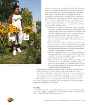 with you and leave with each potential donor. The folders will 
show that your effort is well organized and that the program 
has the full support of the school administration. The project 
folder does not need to be flashy, but should include an 
enthusiastic endorsement letter from the director, principal, or 
coordinator; a one-page project description; a garden plan; a 
list of people who support the project; a list of garden needs; 
and personal appeals like quotes or drawings from students. 
Here is a list of tips to make sure your donation search is 
rewarding rather than frustrating: 
• Begin with the parents of your youth. They are strongly 
invested in your program and may be able to donate the 
items you need or may have community connections that 
can fulfill your needs. Reach parents in parent volunteer 
meetings, school newsletters, and e-mail appeals. 
• Identify potential donors by matching your needs with 
their services and products. Meet with potential donors in 
person, if possible. 
• Know the tax status of your school or organization and 
the name businesses should use when making out checks. 
• Businesses receive requests for donations all the time, so 
be professional and organized. Ask only for appropriate 
amounts of cash and specific materials. 
• Remember that businesses need to sell their products and 
make a profit to survive. Be ready to tell them why they 
should invest in your school garden project and how you 
will recognize them if they do support it. 
• Money may be the first gift that comes to mind, but other 
donations can be just as valuable. These may include 
plants and seeds, lumber, soil, amendments, fencing, tools, 
release time for employees who wish to participate, and 
in-kind gifts like use of equipment. 
• Acknowledge all donations, large and small, in the form of notes, posters, 
banners, and so on. Include students in the acknowledgment process. 
• If you do not like to ask for donations, find someone on your garden team 
who is more comfortable doing so. Donors pick up on hesitation and are 
more likely to say “no” to a person who lacks enthusiasm and confidence. 
When people say “no,” accept it gracefully and thank them for their time. 
Who knows? They may change their mind or you may need to approach them 
about other opportunities in the future. 
Gardens for Learning: Finding Supplies and Funding Your Garden 
Grants 
A number of grants are available that provide money and materials to help 
fund youth gardens. A great place to start searching for them is on the California 
School Garden Network Web site, www.csgn.org. 
Jim Morris/California Farm Bureau Federation 
52 
 