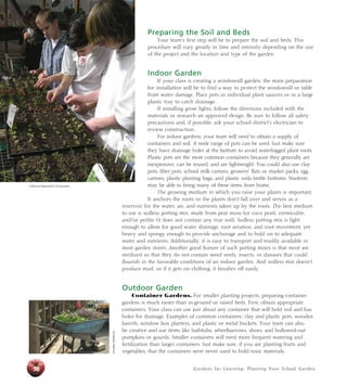 Preparing the Soil and Beds 
Your team’s first step will be to prepare the soil and beds. This 
procedure will vary greatly in time and intensity depending on the size 
of the project and the location and type of the garden. 
Indoor Garden 
If your class is creating a windowsill garden, the main preparation 
for installation will be to find a way to protect the windowsill or table 
from water damage. Place pots in individual plant saucers or in a large 
plastic tray to catch drainage. 
If installing grow lights, follow the directions included with the 
materials or research an approved design. Be sure to follow all safety 
precautions and, if possible, ask your school district’s electrician to 
review construction. 
For indoor gardens, your team will need to obtain a supply of 
containers and soil. A wide range of pots can be used. Just make sure 
they have drainage holes at the bottom to avoid waterlogged plant roots. 
Plastic pots are the most common containers because they generally are 
inexpensive, can be reused, and are lightweight. You could also use clay 
pots, fiber pots, school milk cartons, growers’ flats or market packs, egg 
cartons, plastic planting bags, and plastic soda bottle bottoms. Students 
may be able to bring many of these items from home. 
The growing medium in which you raise your plants is important. 
It anchors the roots so the plants don’t fall over and serves as a 
reservoir for the water, air, and nutrients taken up by the roots. The best medium 
to use is soilless potting mix, made from peat moss (or coco peat), vermiculite, 
and/or perlite (it does not contain any true soil). Soilless potting mix is light 
enough to allow for good water drainage, root aeration, and root movement, yet 
heavy and spongy enough to provide anchorage and to hold on to adequate 
water and nutrients. Additionally, it is easy to transport and readily available in 
most garden stores. Another good feature of such potting mixes is that most are 
sterilized so that they do not contain weed seeds, insects, or diseases that could 
flourish in the favorable conditions of an indoor garden. And soilless mix doesn’t 
produce mud, so if it gets on clothing, it brushes off easily. 
Outdoor Garden 
Container Gardens. For smaller planting projects, preparing container 
gardens is much easier than in-ground or raised beds. First, obtain appropriate 
containers. Your class can use just about any container that will hold soil and has 
holes for drainage. Examples of common containers: clay and plastic pots, wooden 
barrels, window box planters, and plastic or metal buckets. Your team can also 
be creative and use items like bathtubs, wheelbarrows, shoes, and hollowed-out 
pumpkins or gourds. Smaller containers will need more frequent watering and 
fertilization than larger containers. Just make sure, if you are planting fruits and 
vegetables, that the containers were never used to hold toxic materials. 
Jonnalee Henderson 
California Department of Education 
56 Gardens for Learning: Plant ing Your School Garden 
 