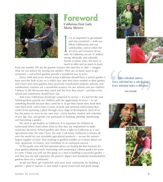 Foreword 
California First Lady 
Maria Shriver 
It is so important to get connected 
and stay connected — with our 
fellow Californians and our 
communities, and to utilize the 
ser-vices and resources of our 
state. In California, we are 37 million 
strong, ethnically and culturally 
diverse in many ways. We have so 
much to offer and so much to learn 
from one another. We are the greatest resource this state has to offer — imagine 
what we can achieve by serving one another. There are so many ways to get 
connected — and school gardens provide a wonderful way to serve. 
Every child and every school across California should have a school garden. I 
have seen the look of joy on a child’s face after they have worked in their garden, 
and I have seen how gardens have positively transformed students, schools, and 
communities. Gardens are a wonderful resource for our schools and our children. 
I believe in the life lessons they teach and the lives they touch – and that every 
school and community should have one. 
And every Californian should get connected to service — it’s fuel for the soul. 
School gardens provide our children with the opportunity to serve — to see 
something flourish because they cared for it; to get their hands dirty from their 
own hard work; and to have a sense of pride and personal achievement that 
comes from nurturing a plant through every stage of development. Each of us 
has the power to serve in our own way – every teacher, student, and volunteer 
of any age, race, and gender can participate in building, planting, maintaining, 
and harvesting a garden. 
We need to get healthy in California. It is important for children to 
understand where food comes from so that they are empowered to make 
nutritious decisions. School gardens also shine a light on California as a vast 
agricultural state; the state I love, the state I call home. California is known all 
over the world for our incredible agricultural products — we are the nation’s 
largest supplier of food. And working in gardens enables us to learn about our 
state, appreciate its history, and contribute to its continued success. 
In this guide, you will find practical advice on finding the best location for 
your garden, planting seeds, harvesting, and sustaining a vibrant garden for years 
to come. I hope you will use this guide as a tool in building a successful garden — 
and that you too will experience the positive impact and wonderful transformation 
gardens have on a community. 
So get out there, get connected, and serve your community by building a 
garden — plant it, nurture it, and watch it grow! Good luck and good eating! 
“ Every individual matters. 
Every individual has a role to play. 
Every individual makes a difference. 
Jane Goodall 
” Gardens for Learning 5 
 