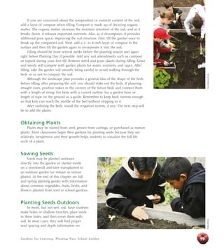 If you are concerned about the composition or nutrient content of the soil, 
add a layer of compost when tilling. Compost is made up of decaying organic 
matter. The organic matter increases the moisture retention of the soil, and as it 
breaks down, it releases important nutrients. Also, as it decomposes, it provides 
additional pore space, improving the soil structure. First, till the garden once to 
break up the compacted soil. Next, add a 2- to 4-inch layer of compost to the 
surface and then till the garden again to incorporate it into the soil. 
Tilling should be done several weeks before the planting season and again 
right before Planting Day if possible. Add any soil amendments such as compost 
or topsoil during your first till. Remove weed and grass plants during tilling. Grass 
and weeds will compete with garden plants for water, nutrients, and space. After 
tilling, rake the garden soil smooth, being careful to avoid walking through the 
beds so as not to compact the soil. 
Although the landscape plan provides a general idea of the shape of the beds 
before tilling, after preparing the soil, you should stake out the beds. If planning 
straight rows, position stakes in the corners of the future beds and connect them 
with a length of string. For beds with a curved outline, lay a garden hose or 
length of rope on the ground as a guide. Remember to keep beds narrow enough 
so that kids can reach the middle of the bed without stepping in it. 
After outlining the beds, install the irrigation system, if any. The next step will 
be to add the plants. 
Obtaining Plants 
Plants may be started from seed, grown from cuttings, or purchased as mature 
plants. Most classrooms begin their gardens by planting seeds because they are 
relatively inexpensive and their growth helps students to visualize the full life 
cycle of a plant. 
Sowing Seeds 
Seeds may be planted outdoors 
directly into the garden or started inside 
on a windowsill and later transplanted to 
an outdoor garden (or remain as indoor 
plants). At the end of this chapter are fall 
and spring planting guides with information 
about common vegetables, fruits, herbs, and 
flowers planted from seed in school gardens. 
Planting Seeds Outdoors 
In moist, but not wet, soil, have students 
make holes or shallow trenches, place seeds 
in these holes, and then cover them with 
soil. In most cases, they will find proper 
seed spacing and depth information on 
Gardens for Learning: Planting Your School Garden 
59 
Debbie Delatour Alicia Dickerson/Life Lab 
 