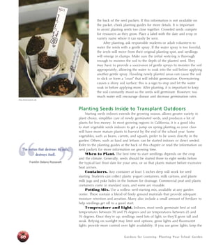 the back of the seed packets. If this information is not available on 
the packet, check planting guides for more details. It is important 
to avoid planting seeds too close together. Crowded seeds compete 
for resources as they grow. Place a label with the date and crop or 
variety name where it can easily be seen. 
After planting, ask responsible students or adult volunteers to 
water the seeds with a gentle spray. If the water spray is too forceful, 
the seeds will move from their original planting spot, and seedlings 
will emerge in clumps. Make sure the initial watering is thorough 
enough to moisten the soil to the depth of the planted seed. They 
may have to provide a succession of gentle sprays to moisten the soil 
appropriately, allowing the water to soak into the soil before applying 
another gentle spray. Flooding newly planted areas can cause the soil 
to slick or form a “crust” that will inhibit germination. Overwatering 
causes a shiny soil surface; this is a sign to stop and let the water 
soak in before applying more. After planting, it is important to keep 
the soil constantly moist so the seeds will germinate. However, too 
much water will encourage disease and decrease germination rates. 
Planting Seeds Inside to Transplant Outdoors 
Starting seeds indoors extends the growing season, allows greater variety in 
plant choice, simplifies care of newly germinated seeds, and produces a lot of 
plants for less money. In most growing regions in California, it is a good idea 
to start vegetable seeds indoors to get a jump on spring planting so your class 
will have more mature plants to harvest by the end of the school year. Some 
vegetables, such as beans, carrots, and squash, prefer to be sown directly in the 
garden. Others, such as basil and lettuce, can be started indoors or direct seeded. 
Refer to the planting guides at the back of this chapter or read the information on 
seed packets for more information on growing time. 
When to Plant. The best time to start seedlings depends on the crop 
and the climate. Generally, seeds should be started three to eight weeks before 
the typical last frost date for your area, or so that plants mature before excessive 
heat arrives. 
Containers. Any container at least 3 inches deep will work for seed 
starting. Students can collect plastic yogurt containers, milk cartons, and plastic 
milk jugs and poke holes in the bottom for drainage. Commercial peat and plastic 
containers come in standard sizes, and some are reusable. 
Potting Mix. Use a soilless seed-starting mix, available at any garden 
center. These contain a blend of finely ground materials that provide adequate 
moisture retention and aeration. Many also include a small amount of fertilizer to 
help seedlings get off to a good start. 
Temperature and Light. Indoors, most seeds germinate best at soil 
temperatures between 70 and 75 degrees and air temperatures between 65 and 
70 degrees. Once they’re up, seedlings need lots of light, or they’ll grow tall and 
weak. Relying on sunlight may limit seed options; grow lights and fluorescent 
lights provide more control over light availability. If you use grow lights, keep the 
Gardens for Learning: Planting Your School Garden 
Alicia Dickerson/Life Lab 
“ ” The nation that destroys its soils, 
60 
destroys itself. 
Franklin Delano Roosevelt 
 