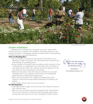 Garden Installation 
Although you can add plants to your garden at any time, many schools 
dedicate one day to a majority of the installation. This allows students to come 
prepared and helps in coordinating volunteer recruitment efforts. Careful planning 
is needed to ensure a successful Planting Day. 
Prior to Planting Day: 
• Ask your students to research the growing needs of the plants you are 
planning to include in the garden. This will increase their involvement and 
understanding of the planting process. 
• Recruit members of the garden team and additional adult volunteers to help 
on Planting Day. It is important to have extra hands and eyes to keep up 
with all the activities. Talk to the volunteers about how important it is for 
each child to be an active participant in the project. 
• Publicize Planting Day to keep the community informed of your project. 
Newspapers love to run community-interest stories, and installing the 
garden provides wonderful photo opportunities. 
• Make a list of all the tasks to be completed on Planting Day and be 
prepared to divide them among multiple small groups of volunteers and 
students. 
• Take a “before” picture of the site for class archives. 
On Planting Day: 
• Encourage students to apply sunscreen and wear hats. Require everyone to 
wear closed-toe shoes. 
• Begin your day with safety instructions and ground rules. Teach students 
how to use the tools, how to hold tools with sharp edges pointed down, 
and that they must walk, not run, when carrying them. Remind students 
Gardens for Learning: Planting Your School Garden 
Jim Morris/California Farm Bureau Federation 
“ ” The soil is the great connector 
63 
of our lives, the source 
and destination of all. 
Wendell Berry 
The Unsettling of America, 1977 
 